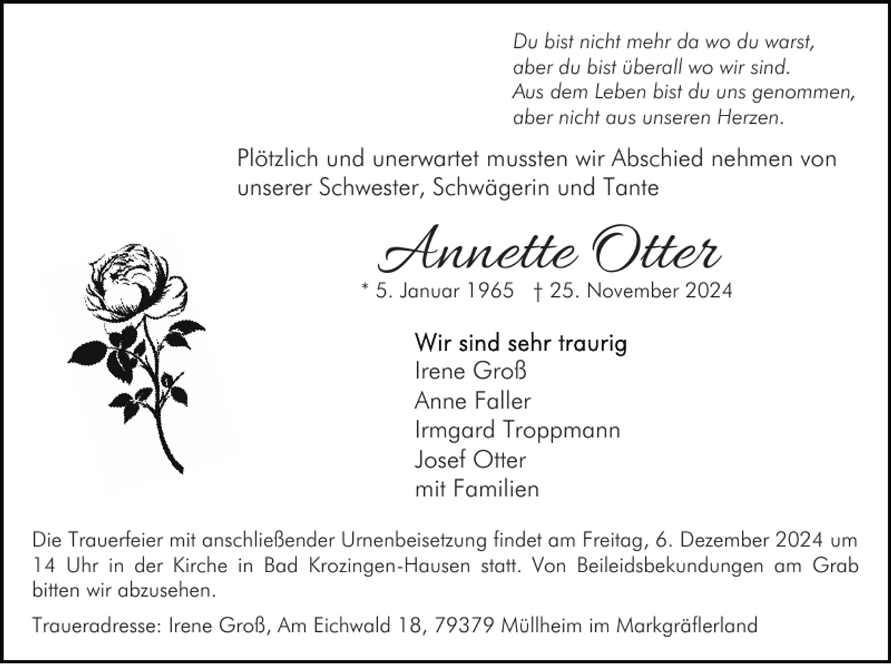 <p>Du bist nicht mehr da wo du warst,<br />aber du bist überall wo wir sind.<br />Aus dem Leben bist du uns genommen,<br />aber nicht aus unseren Herzen.</p><p>Plötzlich und unerwartet mussten wir Abschied nehmen von<br />unserer Schwester, Schwägerin und Tante</p><p>Annette Otter</p><p>* 5. Januar 1965 † 25. November 2024</p><p>Irene Groß<br />Anne Faller<br />Irmgard Troppmann<br />Josef Otter<br />mit Familien<br />Die Trauerfeier mit anschließender Urnenbeisetzung findet am Freitag, 6. Dezember 2024 um<br />14 Uhr in der Kirche in Bad Krozingen-Hausen statt. Von Beileidsbekundungen am Grab<br />bitten wir abzusehen.<br />Traueradresse: Irene Groß, Am Eichwald 18, 79379 Müllheim im Markgräflerland</p>