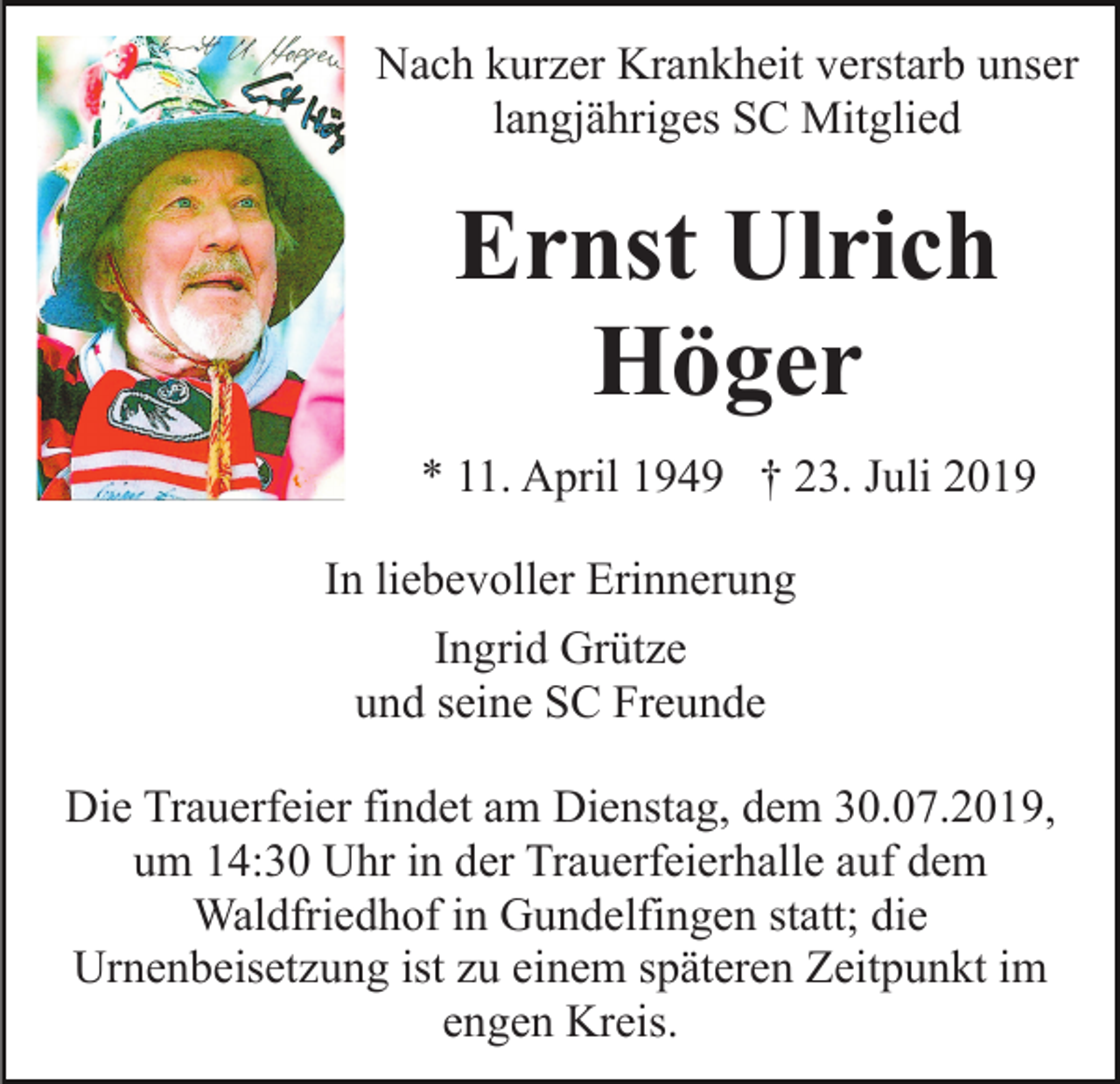 <p>Nach kurzer Krankheit verstarb unser<br />langjähriges SC Mitglied</p><p>Ernst Ulrich<br />Höger<br />* 11. April 1949 † 23. Juli 2019<br />In liebevoller Erinnerung<br />Ingrid Grütze<br />und seine SC Freunde<br />Die Trauerfeier findet am Dienstag, dem 30.07.2019,<br />um 14:30 Uhr in der Trauerfeierhalle auf dem<br />Waldfriedhof in Gundelfingen statt; die<br />Urnenbeisetzung ist zu einem späteren Zeitpunkt im<br />engen Kreis.</p>