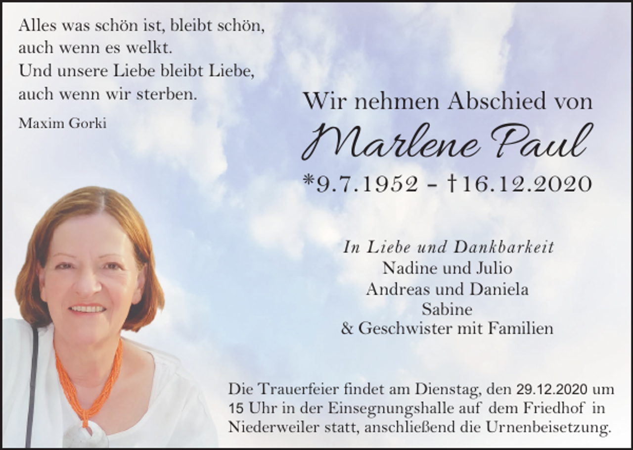 <p>Alles was schön ist, bleibt schön,<br />auch wenn es welkt.<br />Und unsere Liebe bleibt Liebe,<br />auch wenn wir sterben.<br />Maxim Gorki</p><p>Wir nehmen Abschied von</p><p>Marlene Paul</p><p>*9.7.1952 - †16.12.2020<br />In Liebe und Dankbarkeit<br />Nadine und Julio<br />Andreas und Daniela<br />Sabine<br />&amp; Geschwister mit Familien</p><p>Die Trauerfeier findet am Dienstag, den 29.12.2020 um<br />15 Uhr in der Einsegnungshalle auf dem Friedhof in<br />Niederweiler statt, anschließend die Urnenbeisetzung.</p>