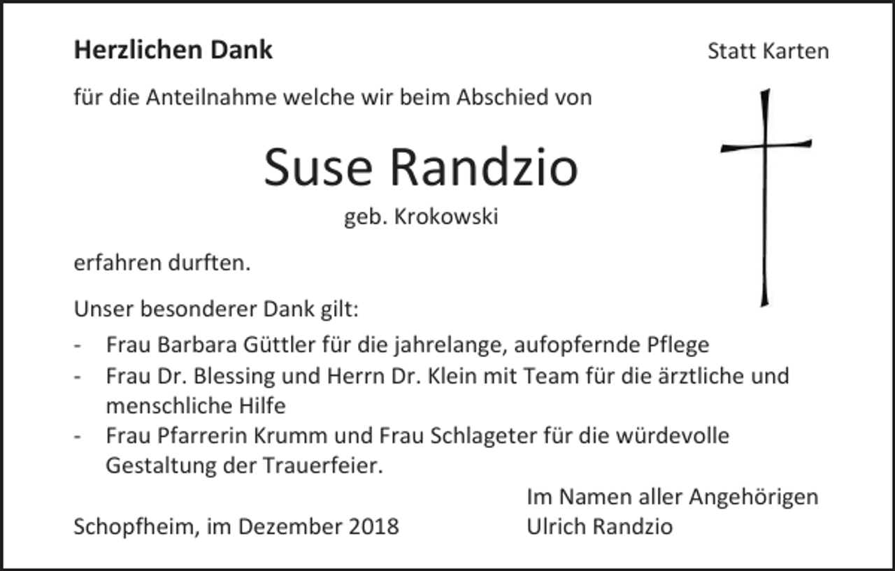 <p>Herzlichen Dank</p><p>Statt Karten</p><p>für die Anteilnahme welche wir beim Abschied von</p><p>Suse Randzio<br />geb. Krokowski<br />erfahren durften.<br />Unser besonderer Dank gilt:<br />- Frau Barbara Güttler für die jahrelange, aufopfernde Pflege<br />- Frau Dr. Blessing und Herrn Dr. Klein mit Team für die ärztliche und<br />menschliche Hilfe<br />- Frau Pfarrerin Krumm und Frau Schlageter für die würdevolle<br />Gestaltung der Trauerfeier.<br />Im Namen aller Angehörigen<br />Schopfheim, im Dezember 2018<br />Ulrich Randzio</p>
