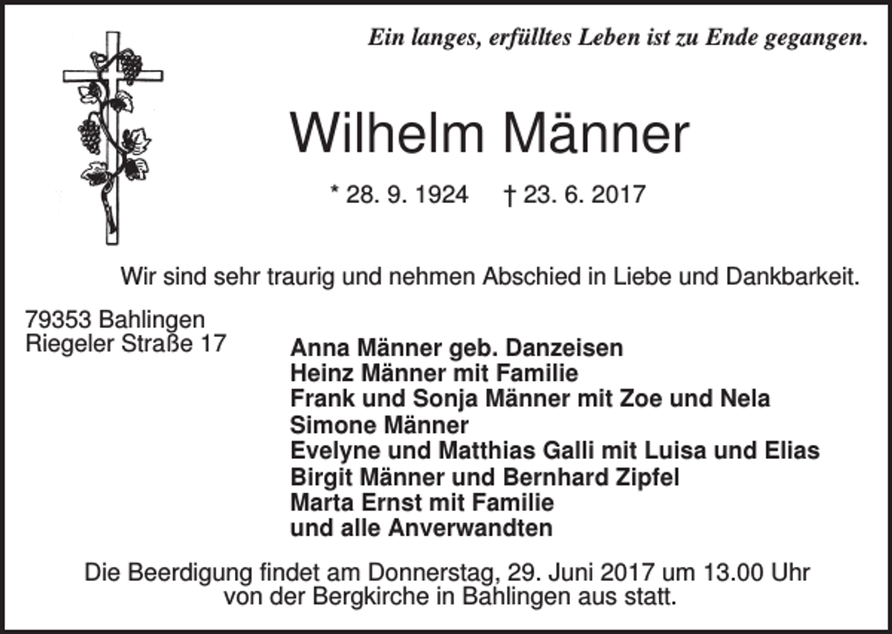 <p>Ein langes, erfülltes Leben ist zu Ende gegangen.</p><p>Wilhelm Männer<br />* 28. 9. 1924</p><p>† 23. 6. 2017</p><p>Wir sind sehr traurig und nehmen Abschied in Liebe und Dankbarkeit.<br />79353 Bahlingen<br />Riegeler Straße 17</p><p>Anna Männer geb. Danzeisen<br />Heinz Männer mit Familie<br />Frank und Sonja Männer mit Zoe und Nela<br />Simone Männer<br />Evelyne und Matthias Galli mit Luisa und Elias<br />Birgit Männer und Bernhard Zipfel<br />Marta Ernst mit Familie<br />und alle Anverwandten</p><p>Die Beerdigung findet am Donnerstag, 29. Juni 2017 um 13.00 Uhr<br />von der Bergkirche in Bahlingen aus statt.</p>