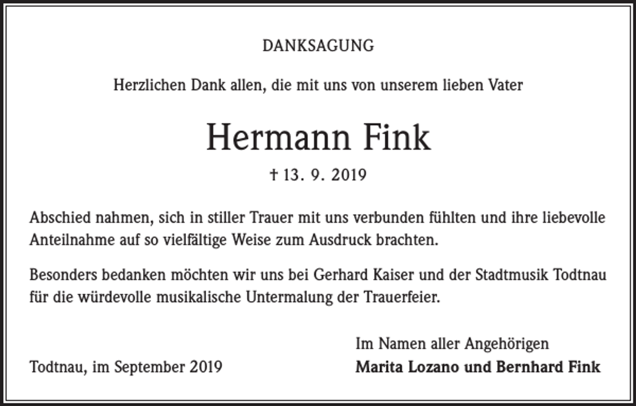 <p>DANKSAGUNG<br />Herzlichen Dank allen, die mit uns von unserem lieben Vater</p><p>Hermann Fink<br />† 13. 9. 2019<br />Abschied nahmen, sich in stiller Trauer mit uns verbunden fühlten und ihre liebevolle<br />Anteilnahme auf so vielfältige Weise zum Ausdruck brachten.<br />Besonders bedanken möchten wir uns bei Gerhard Kaiser und der Stadtmusik Todtnau<br />für die würdevolle musikalische Untermalung der Trauerfeier.</p><p>Todtnau, im September 2019</p><p>Im Namen aller Angehörigen<br />Marita Lozano und Bernhard Fink</p>