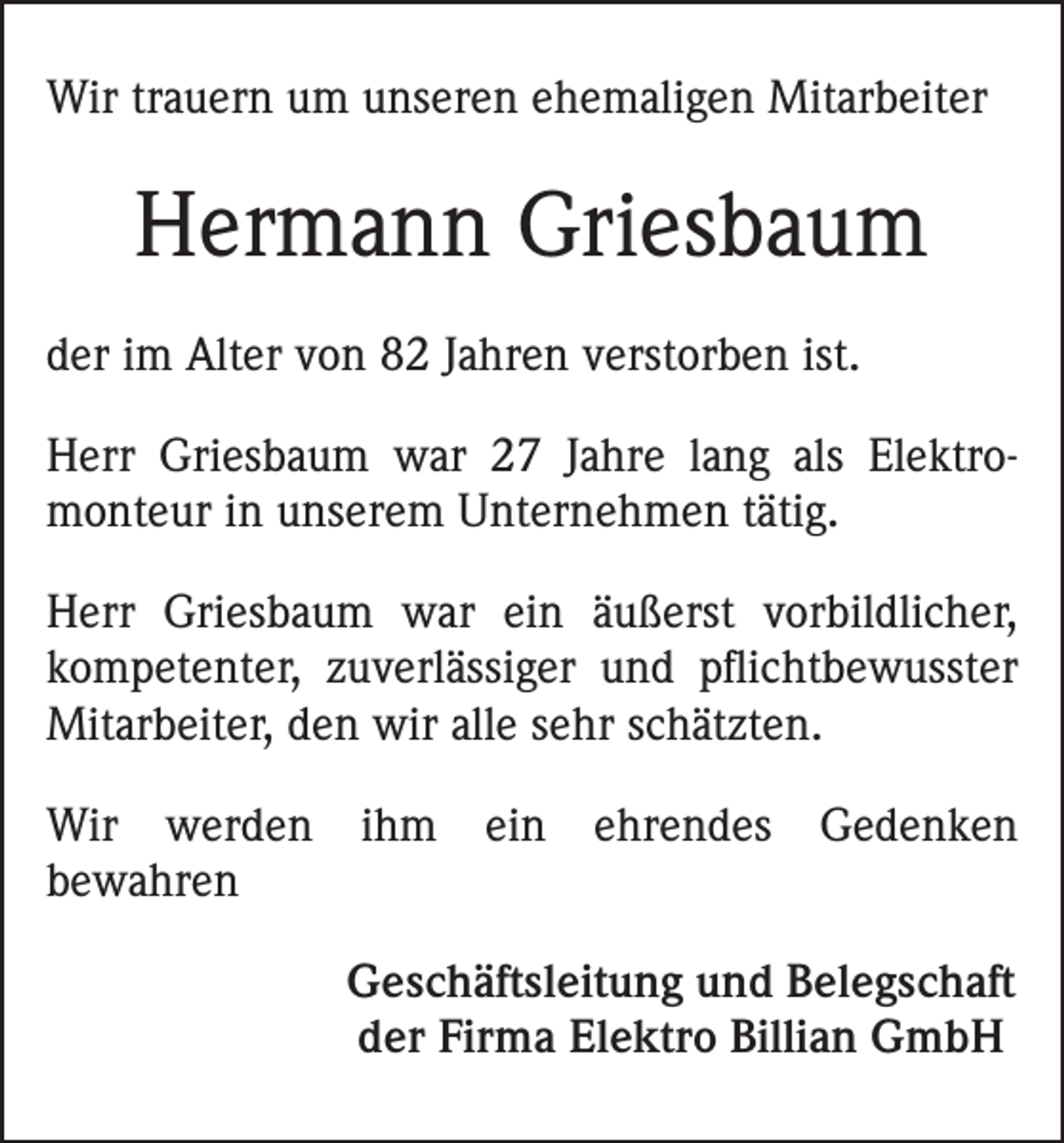 <p>Wir trauern um unseren ehemaligen Mitarbeiter</p><p>Hermann Griesbaum<br />der im Alter von 82 Jahren verstorben ist.<br />Herr Griesbaum war 27 Jahre lang als Elektro­<br />monteur in unserem Unternehmen tätig.<br />Herr Griesbaum war ein äußerst vorbildlicher,<br />kompetenter, zuverlässiger und pflichtbewusster<br />Mitarbeiter, den wir alle sehr schätzten.<br />Wir werden<br />bewahren</p><p>ihm</p><p>ein</p><p>ehrendes</p><p>Gedenken</p><p>Geschäftsleitung und Belegschaft<br />der Firma Elektro Billian GmbH</p>