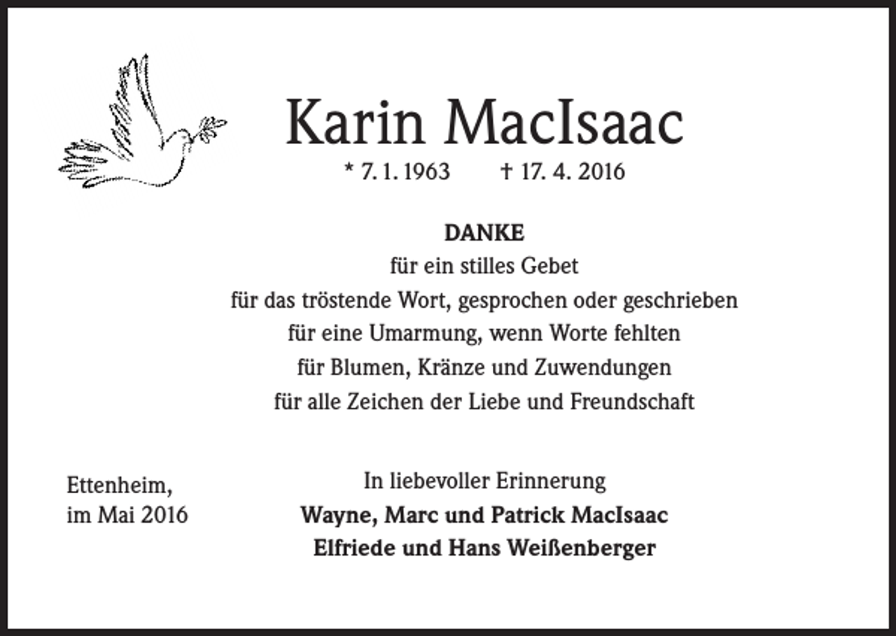<p>Karin MacIsaac<br />* 7. 1. 1963</p><p>† 17. 4. 2016</p><p>DANKE<br />für ein stilles Gebet<br />für das tröstende Wort, gesprochen oder geschrieben<br />für eine Umarmung, wenn Worte fehlten<br />für Blumen, Kränze und Zuwendungen<br />für alle Zeichen der Liebe und Freundschaft<br />Ettenheim,<br />im Mai 2016</p><p>In liebevoller Erinnerung<br />Wayne, Marc und Patrick MacIsaac<br />Elfriede und Hans Weißenberger</p>