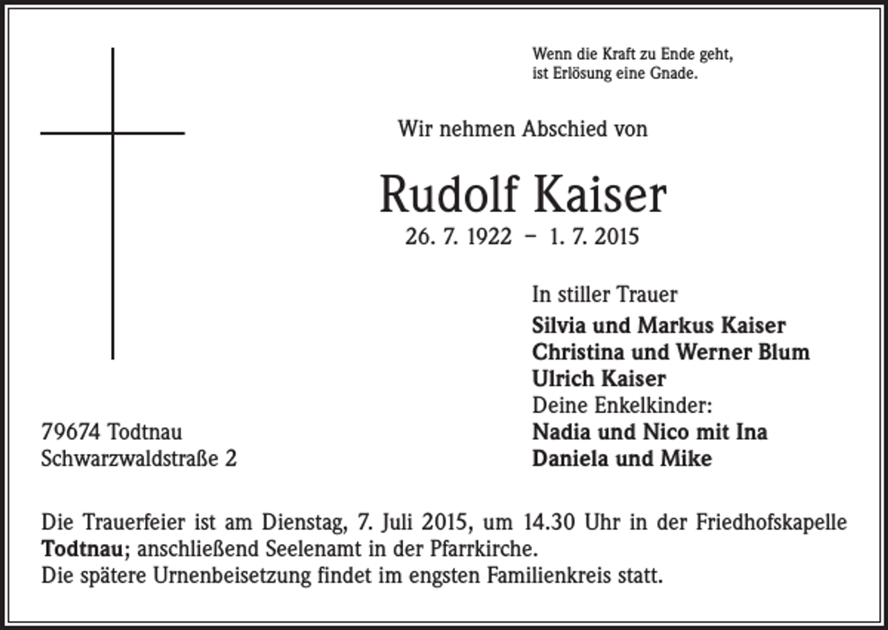 <p>Wenn die Kraft zu Ende geht,<br />ist Erlösung eine Gnade.</p><p>Wir nehmen Abschied von</p><p>Rudolf Kaiser<br />26. 7. 1922 – 1. 7. 2015</p><p>79674 Todtnau<br />Schwarzwaldstraße 2</p><p>In stiller Trauer<br />Silvia und Markus Kaiser<br />Christina und Werner Blum<br />Ulrich Kaiser<br />Deine Enkelkinder:<br />Nadia und Nico mit Ina<br />Daniela und Mike</p><p>Die Trauerfeier ist am Dienstag, 7. Juli 2015, um 14.30 Uhr in der Friedhofskapelle<br />Todtnau; anschließend Seelenamt in der Pfarrkirche.<br />Die spätere Urnenbeisetzung findet im engsten Familienkreis statt.</p>
