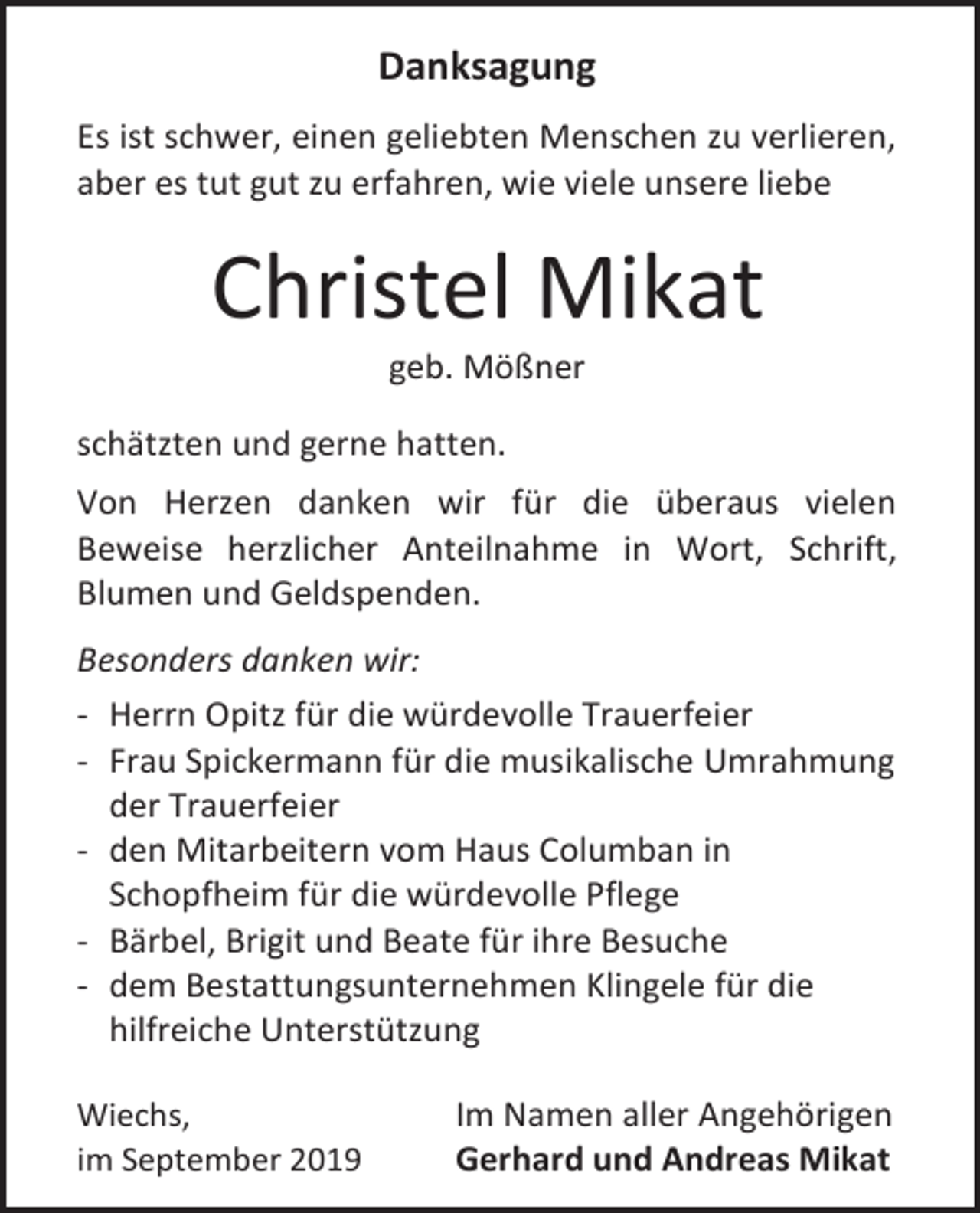 <p>Danksagung<br />Es ist schwer, einen geliebten Menschen zu verlieren,<br />aber es tut gut zu erfahren, wie viele unsere liebe</p><p>Christel Mikat<br />geb. Mößner<br />schätzten und gerne hatten.<br />Von Herzen danken wir für die überaus vielen<br />Beweise herzlicher Anteilnahme in Wort, Schrift,<br />Blumen und Geldspenden.<br />Besonders danken wir:<br />- Herrn Opitz für die würdevolle Trauerfeier<br />- Frau Spickermann für die musikalische Umrahmung<br />der Trauerfeier<br />- den Mitarbeitern vom Haus Columban in<br />Schopfheim für die würdevolle Pflege<br />- Bärbel, Brigit und Beate für ihre Besuche<br />- dem Bestattungsunternehmen Klingele für die<br />hilfreiche Unterstützung<br />Wiechs,<br />im September 2019</p><p>Im Namen aller Angehörigen<br />Gerhard und Andreas Mikat</p>