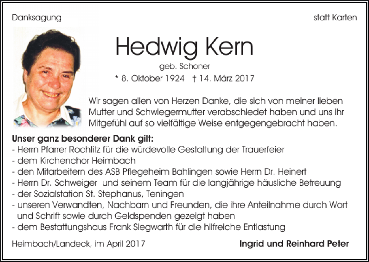 <p>Danksagung</p><p>statt Karten</p><p>Hedwig Kern<br />geb. Schoner</p><p>* 8. Oktober 1924 † 14. März 2017</p><p>Wir sagen allen von Herzen Danke, die sich von meiner lieben<br />Mutter und Schwiegermutter verabschiedet haben und uns ihr<br />Mitgefühl auf so vielfältige Weise entgegengebracht haben.<br />Unser ganz besonderer Dank gilt:<br />- Herrn Pfarrer Rochlitz für die würdevolle Gestaltung der Trauerfeier<br />- dem Kirchenchor Heimbach<br />- den Mitarbeitern des ASB Pflegeheim Bahlingen sowie Herrn Dr. Heinert<br />- Herrn Dr. Schweiger und seinem Team für die langjährige häusliche Betreuung<br />- der Sozialstation St. Stephanus, Teningen<br />- unseren Verwandten, Nachbarn und Freunden, die ihre Anteilnahme durch Wort<br />und Schrift sowie durch Geldspenden gezeigt haben<br />- dem Bestattungshaus Frank Siegwarth für die hilfreiche Entlastung<br />Heimbach/Landeck, im April 2017</p><p>Ingrid und Reinhard Peter</p>
