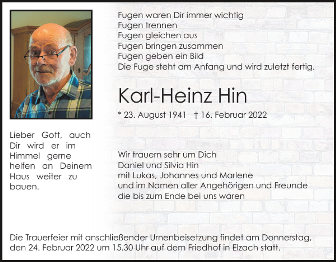 <p>Fugen waren Dir immer wichtig<br />Fugen trennen<br />Fugen gleichen aus<br />Fugen bringen zusammen<br />Fugen geben ein Bild<br />Die Fuge steht am Anfang und wird zuletzt fertig.</p><p>Karl-Heinz Hin<br />* 23. August 1941 † 16. Februar 2022<br />Lieber Gott, auch<br />Dir wird er im<br />Himmel gerne<br />helfen an Deinem<br />Haus weiter zu<br />bauen.</p><p>Wir trauern sehr um Dich<br />Daniel und Silvia Hin<br />mit Lukas, Johannes und Marlene<br />und im Namen aller Angehörigen und Freunde<br />die bis zum Ende bei uns waren</p><p>Die Trauerfeier mit anschließender Urnenbeisetzung findet am Donnerstag,<br />den 24. Februar 2022 um 15.30 Uhr auf dem Friedhof in Elzach statt.</p>
