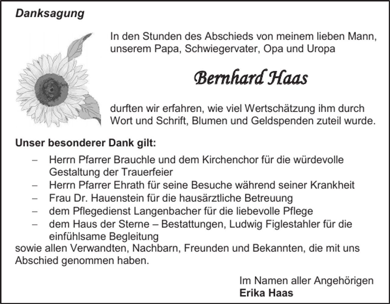 <p>Danksagung<br />In den Stunden des Abschieds von meinem lieben Mann,<br />unserem Papa, Schwiegervater, Opa und Uropa</p><p>Bernhard Haas<br />durften wir erfahren, wie viel Wertschätzung ihm durch<br />Wort und Schrift, Blumen und Geldspenden zuteil wurde.<br />Unser besonderer Dank gilt:<br /></p><p>Herrn Pfarrer Brauchle und dem Kirchenchor für die würdevolle<br />Gestaltung der Trauerfeier<br /> Herrn Pfarrer Ehrath für seine Besuche während seiner Krankheit<br /> Frau Dr. Hauenstein für die hausärztliche Betreuung<br /> dem Pflegedienst Langenbacher für die liebevolle Pflege<br /> dem Haus der Sterne – Bestattungen, Ludwig Figlestahler für die<br />einfühlsame Begleitung<br />sowie allen Verwandten, Nachbarn, Freunden und Bekannten, die mit uns<br />Abschied genommen haben.<br />Im Namen aller Angehörigen<br />Erika Haas</p>