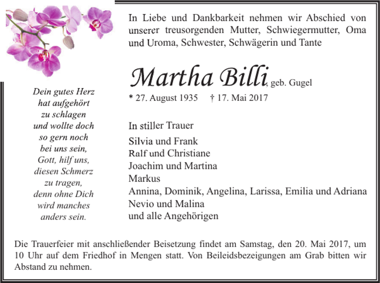 <p>IInn Liebe<br />Li e b e und<br />u n d Dankbarkeit<br />D a n k b ar k eit nehmen<br />n e h m e n wir<br />wir Abschied<br />A bs c hi e d von<br />von<br />uunserer<br />ns er er trtreusorgenden<br />e us or g e n d e n Mutter,<br />M utt er, Schwiegermutter,<br />S c h wi e g er m utt er, Oma<br />O ma<br />uund<br />n d Uroma,<br />Ur o m a, Schwester,<br />S c h w est er, Schwägerin<br />S c h w ä g eri n uund<br />n d Tante<br />Ta nt e</p><p>DDein<br />ei n ggutes<br />ut es HHerz<br />erz<br />hhat<br />at aaufgehört<br />uf g e h ört<br />zu<br />z u sschlagen<br />c hl a g e n<br />uund<br />n d wollte<br />w ollt e ddoch<br />oc h<br />ssoo gern<br />g er n noch<br />n oc h<br />bei<br />b ei uuns<br />ns ssein,<br />ei n,<br />Gott,<br />G ott, hilf<br />hilfuuns,<br />ns,<br />di<br />diesen<br />es e n SSchmerz<br />c h m erz<br />zu<br />z u tr<br />tragen,<br />a g e n,<br />ddenn<br />e n n oohne<br />h n e Dich<br />Di c h<br />wird<br />wir<br />d manches<br />m a n c h es<br />aanders<br />n d ers ssein.<br />ei n.</p><p>MMartha<br />art h a Billi<br />Billi</p><p>, geb.<br />g e b. Gugel<br />G u g el</p><p>** 27.<br />2 7. August<br />A u g ust</p><p>†† 17.<br />1 7. Mai<br />M ai</p><p>IInn stiller<br />still er Trauer<br />Tr a u er<br />Silvia<br />Sil<br />vi a uund<br />n d Fr<br />Frank<br />ank<br />RRalf<br />alf uund<br />n d CChristiane<br />hristi a n e<br />JJoachim<br />o a c hi m und<br />u n d Martina<br />M arti n a<br />MMarkus<br />ar k us<br />AAnnina,<br />n ni n a, DDominik,<br />o mi ni k, AAngelina,<br />n g eli n a, LLarissa,<br />ariss a, EEmilia<br />mili a uund<br />n d AAdriana<br />dri a n a<br />NNevio<br />e vi o uund<br />n d Malina<br />M ali n a<br />uund<br />n d all<br />e Angehörigen<br />A n g e h öri g e n<br />alle</p><p>Di e TrTrauerfeier<br />Die<br />a u erf ei er mit<br />mit aanschließender<br />ns c hli e ß e n d er BBeisetzung<br />eis et z u n g fifindet<br />n d et aam<br />m SSamstag,<br />a mst a g, dden<br />e n 220.<br />0. Mai<br />M ai 22017,<br />0 1 7, uum<br />m<br />11 Uhr<br />U hr aauf<br />uf ddem<br />e m Friedhof<br />Fri e d h of iin<br />n Mengen<br />M e n g e n ststatt.<br />att. Von<br />Vo n Beileidsbezeigungen<br />B eil ei ds b e z ei g u n g e n aam<br />m Grab<br />Gr a b bitt<br />bitten<br />e n wir<br />wir<br />AAbstand<br />bst a n d zzu<br />u nnehmen.<br />e h m e n.</p>