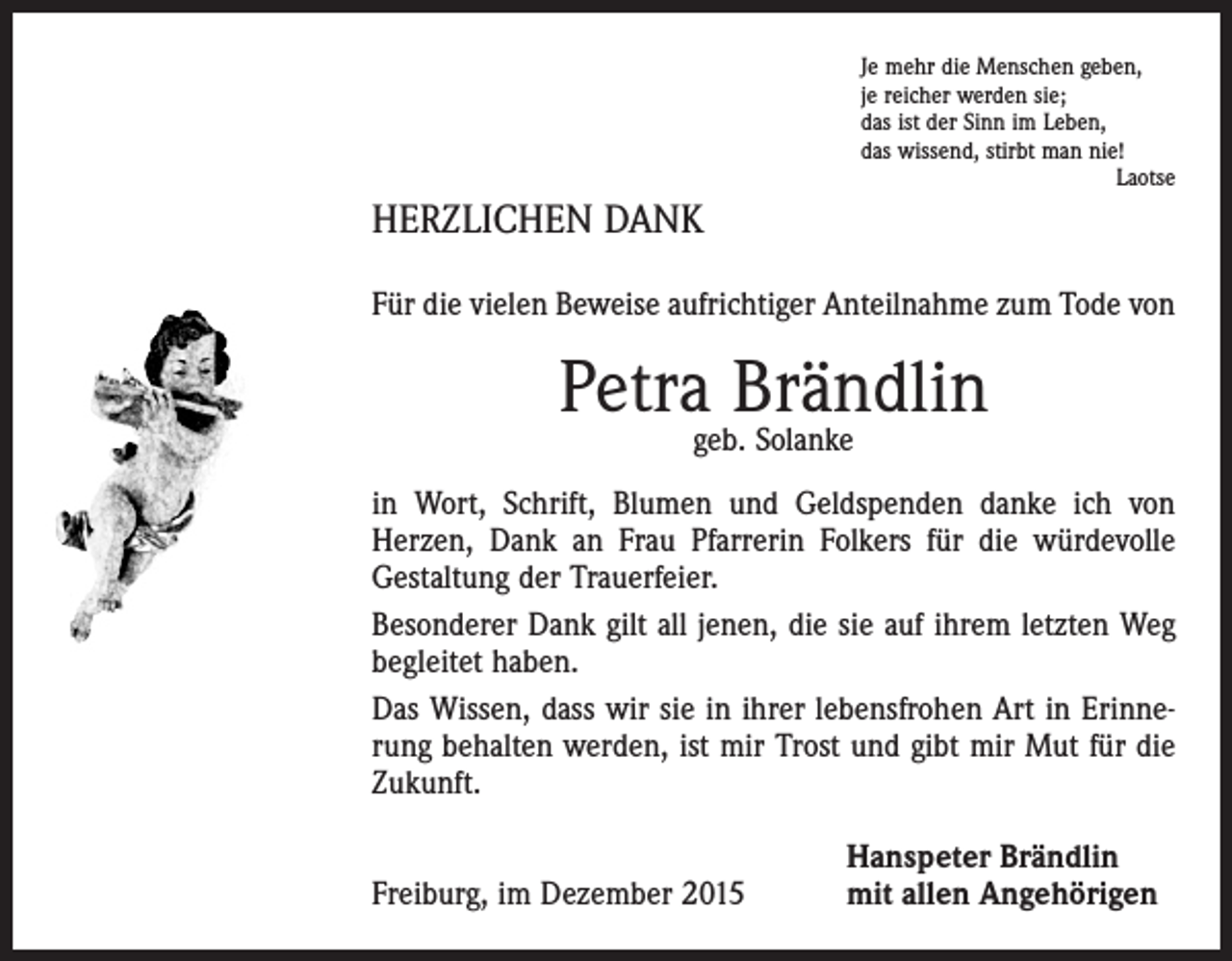 <p>Je mehr die Menschen geben,<br />je reicher werden sie;<br />das ist der Sinn im Leben,<br />das wissend, stirbt man nie!</p><p>Laotse</p><p>HERZLICHEN DANK<br />Für die vielen Beweise aufrichtiger Anteilnahme zum Tode von</p><p>Petra Brändlin<br />geb. Solanke</p><p>in Wort, Schrift, Blumen und Geldspenden danke ich von<br />­Herzen, Dank an Frau ­Pfarrerin Folkers für die würdevolle<br />Gestaltung der Trauerfeier.<br />Besonderer Dank gilt all jenen, die sie auf ihrem letzten Weg<br />begleitet haben.<br />Das Wissen, dass wir sie in ihrer lebensfrohen Art in Erinnerung behalten werden, ist mir Trost und gibt mir Mut für die<br />Zukunft.</p><p>Freiburg, im Dezember 2015</p><p>Hanspeter Brändlin<br />mit allen Angehörigen</p>