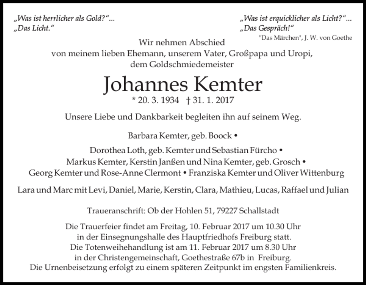 <p>„Was ist herrlicher als Gold?“...<br />„Das Licht.“</p><p>„Was ist erquicklicher als Licht?“...<br />„Das Gespräch!“<br />"Das Märchen", J. W. von Goethe</p><p>Wir nehmen Abschied<br />von meinem lieben Ehemann, unserem Vater, Großpapa und Uropi,<br />dem Goldschmiedemeister</p><p>Johannes Kemter<br />* 20. 3. 1934 † 31. 1. 2017</p><p>Unsere Liebe und Dankbarkeit begleiten ihn auf seinem Weg.<br />Barbara Kemter, geb. Boock •<br />Dorothea Loth, geb. Kemter und Sebastian Fürcho •<br />Markus Kemter, Kerstin Janßen und Nina Kemter, geb. Grosch •<br />Georg Kemter und Rose-Anne Clermont • Franziska Kemter und Oliver Wittenburg<br />Lara und Marc mit Levi, Daniel, Marie, Kerstin, Clara, Mathieu, Lucas, Raffael und Julian<br />Traueranschrift: Ob der Hohlen 51, 79227 Schallstadt<br />Die Trauerfeier findet am Freitag, 10. Februar 2017 um 10.30 Uhr<br />in der Einsegnungshalle des Hauptfriedhofs Freiburg statt.<br />Die Totenweihehandlung ist am 11. Februar 2017 um 8.30 Uhr<br />in der Christengemeinschaft, Goethestraße 67b in Freiburg.<br />Die Urnenbeisetzung erfolgt zu einem späteren Zeitpunkt im engsten Familienkreis.</p>