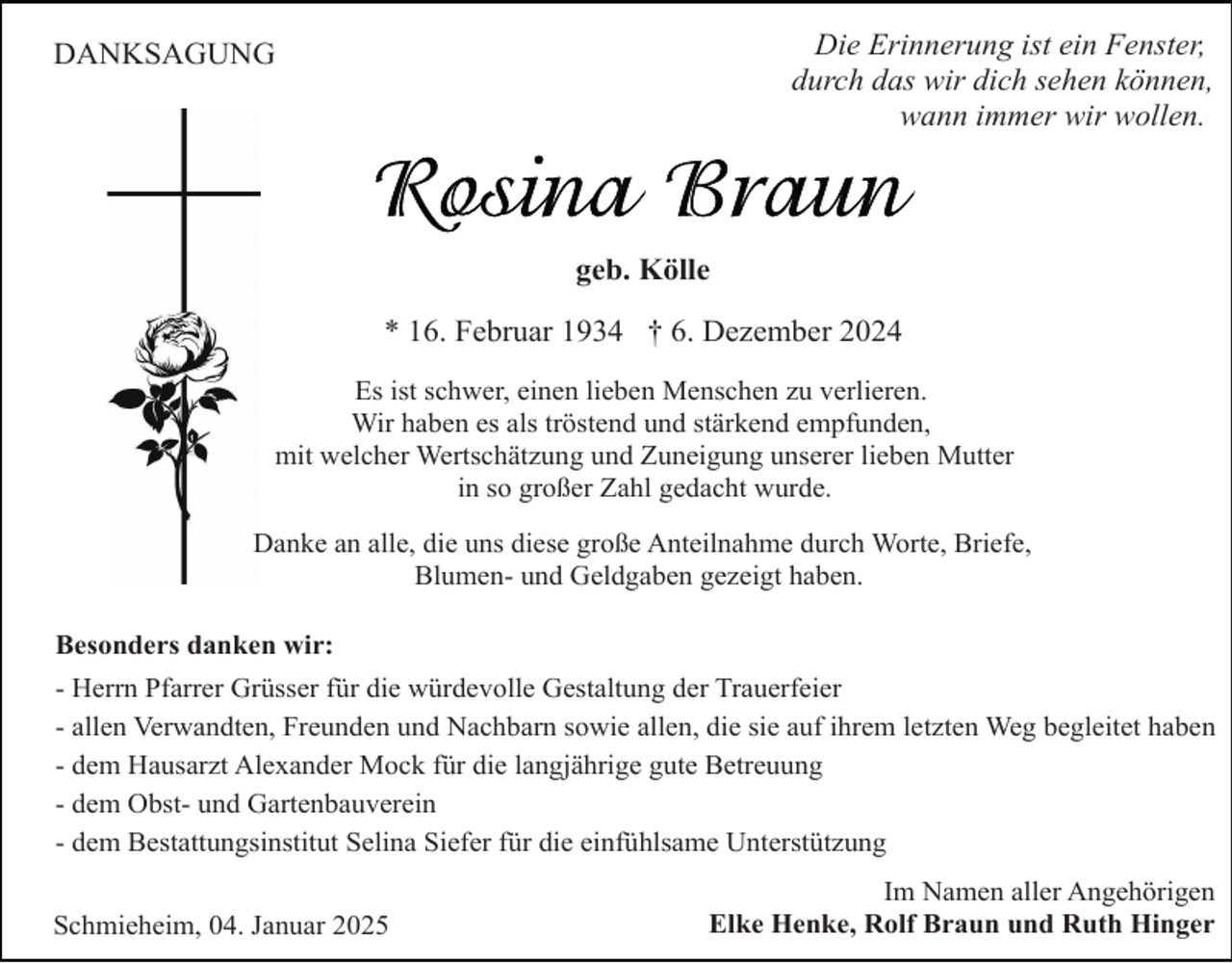 <p>Die Erinnerung ist ein Fenster,<br />durch das wir dich sehen können,<br />wann immer wir wollen.</p><p>DANKSAGUNG</p><p>geb. Kölle<br />* 16. Februar 1934 † 6. Dezember 2024<br />Es ist schwer, einen lieben Menschen zu verlieren.<br />Wir haben es als tröstend und stärkend empfunden,<br />mit welcher Wertschätzung und Zuneigung unserer lieben Mutter<br />in so großer Zahl gedacht wurde.<br />Danke an alle, die uns diese große Anteilnahme durch Worte, Briefe,<br />Blumen- und Geldgaben gezeigt haben.<br />Besonders danken wir:<br />- Herrn Pfarrer Grüsser für die würdevolle Gestaltung der Trauerfeier<br />- allen Verwandten, Freunden und Nachbarn sowie allen, die sie auf ihrem letzten Weg begleitet haben<br />- dem Hausarzt Alexander Mock für die langjährige gute Betreuung<br />- dem Obst- und Gartenbauverein<br />- dem Bestattungsinstitut Selina Siefer für die einfühlsame Unterstützung<br />Schmieheim, 04. Januar 2025</p><p>Im Namen aller Angehörigen<br />Elke Henke, Rolf Braun und Ruth Hinger</p>