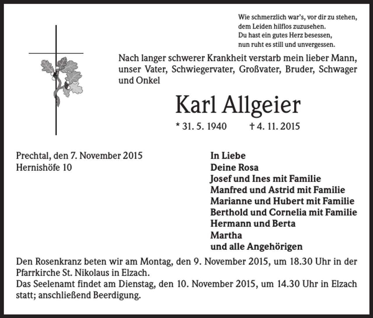 <p>Wie schmerzlich war’s, vor dir zu stehen,<br />dem Leiden hilflos zuzusehen.<br />Du hast ein gutes Herz besessen,<br />nun ruht es still und unvergessen.</p><p>Nach langer schwerer Krankheit verstarb mein lieber Mann,<br />unser Vater, Schwiegervater, Großvater, Bruder, Schwager<br />und Onkel</p><p>Karl Allgeier<br />* 31. 5. 1940<br />Prechtal, den 7. November 2015<br />Hernishöfe 10</p><p>† 4. 11. 2015</p><p>In Liebe<br />Deine Rosa<br />Josef und Ines mit Familie<br />Manfred und Astrid mit Familie<br />Marianne und Hubert mit Familie<br />Berthold und Cornelia mit Familie<br />Hermann und Berta<br />Martha<br />und alle Angehörigen<br />Den Rosenkranz beten wir am Montag, den 9. November 2015, um 18.30 Uhr in der<br />Pfarrkirche St. Nikolaus in Elzach.<br />Das Seelenamt findet am Dienstag, den 10. November 2015, um 14.30 Uhr in Elzach<br />statt; anschließend Beerdigung.</p>
