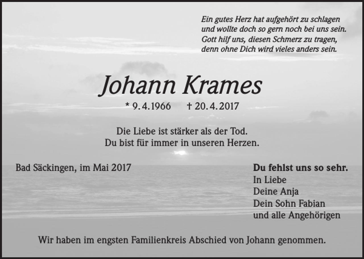 <p>Ein gutes Herz hat aufgehört zu schlagen<br />und wollte doch so gern noch bei uns sein.<br />Gott hilf uns, diesen Schmerz zu tragen,<br />denn ohne Dich wird vieles anders sein.</p><p>Johann Krames<br />* 9. 4.1966 † 20. 4. 2017</p><p>Die Liebe ist stärker als der Tod.<br />Du bist für immer in unseren Herzen.<br />Bad Säckingen, im Mai 2017 Du fehlst uns so sehr.<br />In Liebe<br />Deine Anja<br />Dein Sohn Fabian<br />und alle Angehörigen<br />Wir haben im engsten Familienkreis Abschied von Johann genommen.</p>