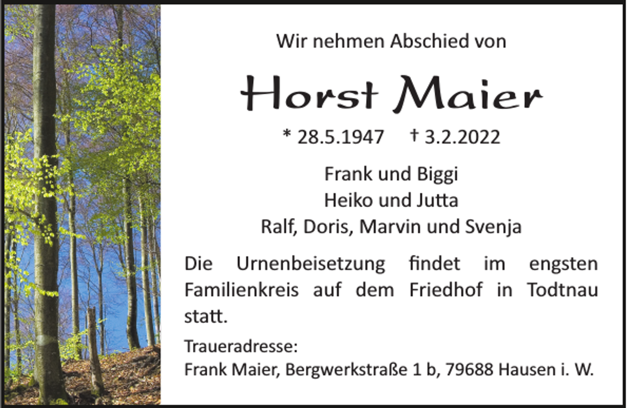 <p>Wir nehmen Abschied von</p><p>Horst Maier<br />* 28.5.1947</p><p>† 3.2.2022</p><p>Frank und Biggi<br />Heiko und Ju�a<br />Ralf, Doris, Marvin und Svenja<br />Die Urnenbeisetzung ﬁndet im engsten<br />Familienkreis auf dem Friedhof in Todtnau<br />sta�.<br />Traueradresse:<br />Frank Maier, Bergwerkstraße 1 b, 79688 Hausen i. W.</p>