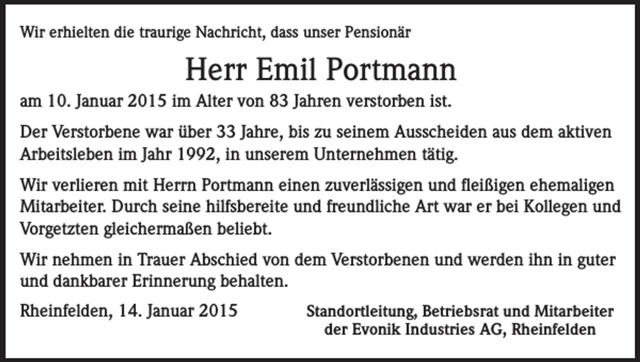 <p>Wir erhielten die traurige Nachricht, dass unser Pensionär</p><p>Herr Emil Portmann<br />am 10. Januar 2015 im Alter von 83 Jahren verstorben ist.<br />Der Verstorbene war über 33 Jahre, bis zu seinem Ausscheiden aus dem aktiven<br />Arbeitsleben im Jahr 1992, in unserem Unternehmen tätig.<br />Wir verlieren mit Herrn Portmann einen zuverlässigen und fleißigen ehemaligen<br />Mitarbeiter. Durch seine hilfsbereite und freundliche Art war er bei Kollegen und<br />Vorgetzten gleichermaßen beliebt.<br />Wir nehmen in Trauer Abschied von dem Verstorbenen und werden ihn in guter<br />und dankbarer Erinnerung behalten.<br />Rheinfelden, 14. Januar 2015</p><p>Standortleitung, Betriebsrat und Mitarbeiter<br />der Evonik Industries AG, Rheinfelden</p>