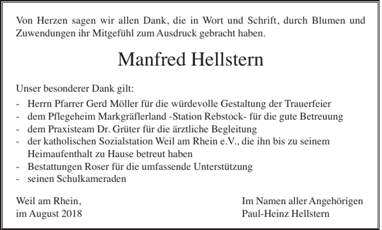 <p>Von Herzen sagen wir allen Dank, die in Wort und Schrift, durch Blumen und<br />Zuwendungen ihr Mitgefühl zum Ausdruck gebracht haben.</p><p>Manfred Hellstern<br />Unser besonderer Dank gilt:<br />- Herrn Pfarrer Gerd Möller für die würdevolle Gestaltung der Trauerfeier<br />- dem Pflegeheim Markgräflerland -Station Rebstock- für die gute Betreuung<br />- dem Praxisteam Dr. Grüter für die ärztliche Begleitung<br />- der katholischen Sozialstation Weil am Rhein e.V., die ihn bis zu seinem<br />Heimaufenthalt zu Hause betreut haben<br />- Bestattungen Roser für die umfassende Unterstützung<br />- seinen Schulkameraden<br />Weil am Rhein,<br />im August 2018</p><p>Im Namen aller Angehörigen<br />Paul-Heinz Hellstern</p>