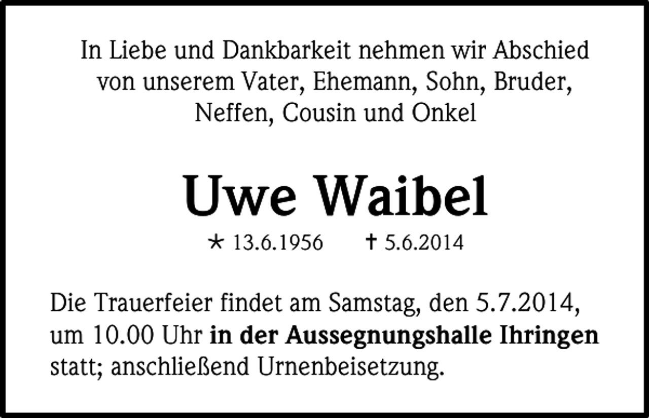 <p>In Liebe und Dankbarkeit nehmen wir Abschied<br />von unserem Vater, Ehemann, Sohn, Bruder,<br />Neffen, Cousin und Onkel</p><p>Uwe Waibel<br /> 13.6.1956</p><p> 5.6.2014</p><p>Die Trauerfeier findet am Samstag, den 5.7.2014,<br />um 10.00 Uhr in der Aussegnungshalle Ihringen<br />statt; anschließend Urnenbeisetzung.</p>