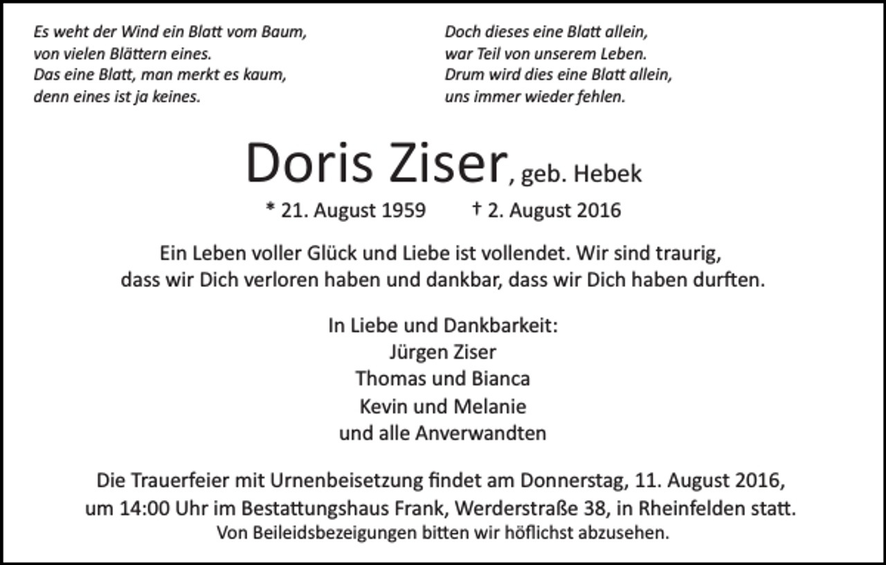 <p>Es weht der Wind ein Bla� vom Baum,<br />von vielen Blä�ern eines.<br />Das eine Bla�, man merkt es kaum,<br />denn eines ist ja keines.</p><p>Doch dieses eine Bla� allein,<br />war Teil von unserem Leben.<br />Drum wird dies eine Bla� allein,<br />uns immer wieder fehlen.</p><p>Doris Ziser, geb. Hebek<br />* 21. August 1959</p><p>† 2. August 2016</p><p>Ein Leben voller Glück und Liebe ist vollendet. Wir sind traurig,<br />dass wir Dich verloren haben und dankbar, dass wir Dich haben dur�en.<br />In Liebe und Dankbarkeit:<br />Jürgen Ziser<br />Thomas und Bianca<br />Kevin und Melanie<br />und alle Anverwandten<br />Die Trauerfeier mit Urnenbeisetzung ﬁndet am Donnerstag, 11. August 2016,<br />um 14:00 Uhr im Besta�ungshaus Frank, Werderstraße 38, in Rheinfelden sta�.<br />Von Beileidsbezeigungen bi�en wir höﬂichst abzusehen.</p>