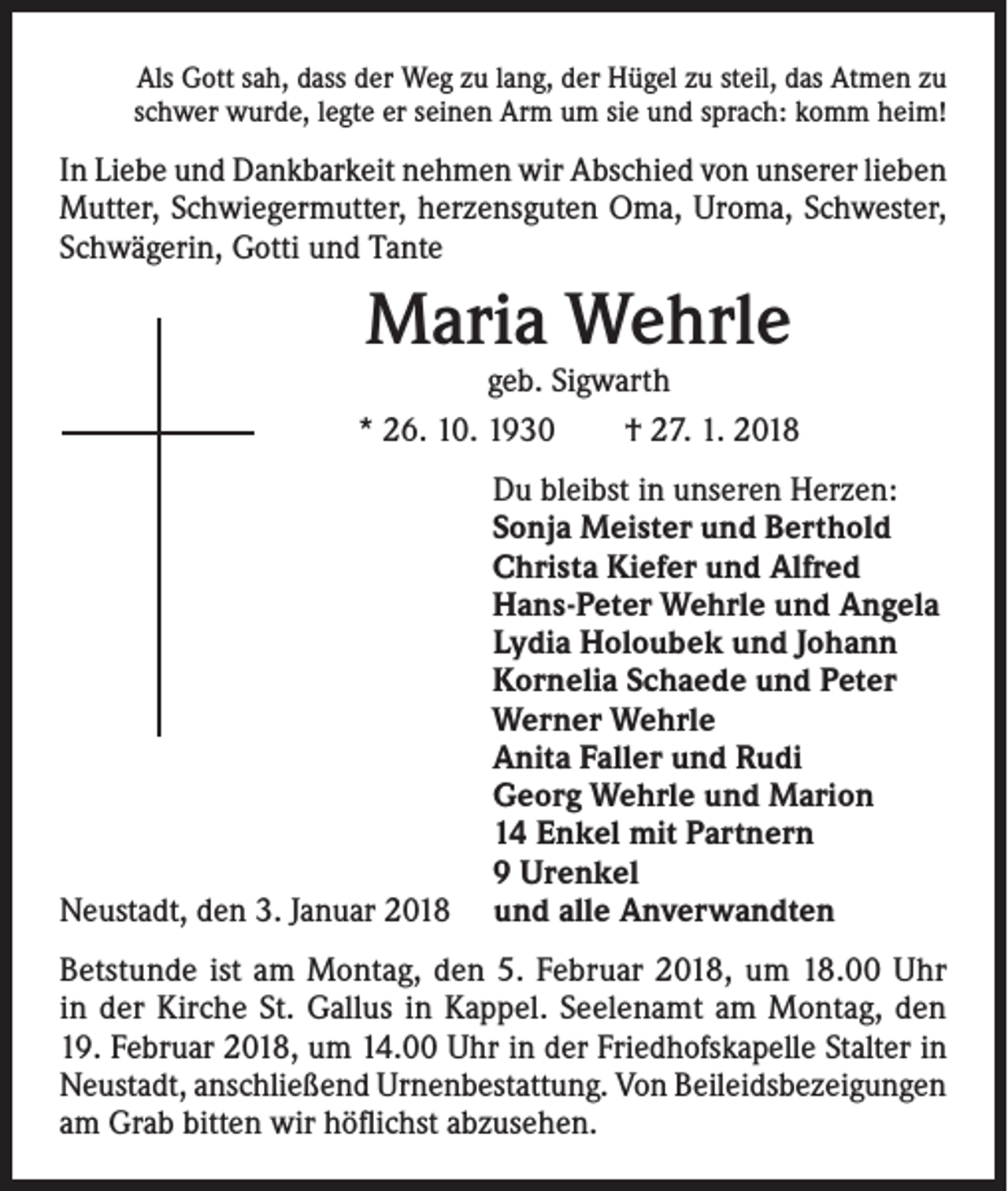 <p>Als Gott sah, dass der Weg zu lang, der Hügel zu steil, das Atmen zu<br />schwer wurde, legte er seinen Arm um sie und sprach: komm heim!</p><p>In Liebe und Dankbarkeit nehmen wir Abschied von unserer lieben<br />Mutter, Schwiegermutter, herzensguten Oma, Uroma, Schwester,<br />Schwägerin, Gotti und Tante</p><p>Maria Wehrle</p><p>geb. Sigwarth<br />* 26. 10. 1930 † 27. 1. 2018</p><p>Neustadt, den 3. Januar 2018</p><p>Du bleibst in unseren Herzen:<br />Sonja Meister und Berthold<br />Christa Kiefer und Alfred<br />Hans-Peter Wehrle und Angela<br />Lydia Holoubek und Johann<br />Kornelia Schaede und Peter<br />Werner Wehrle<br />Anita Faller und Rudi<br />Georg Wehrle und Marion<br />14 Enkel mit Partnern<br />9 Urenkel<br />und alle Anverwandten</p><p>Betstunde ist am Montag, den 5. Februar 2018, um 18.00 Uhr<br />in der Kirche St. Gallus in Kappel. Seelenamt am Montag, den<br />19. Februar 2018, um 14.00 Uhr in der Friedhofskapelle Stalter in<br />Neustadt, anschließend Urnenbestattung. Von Beileidsbezeigungen<br />am Grab bitten wir höflichst abzusehen.</p>