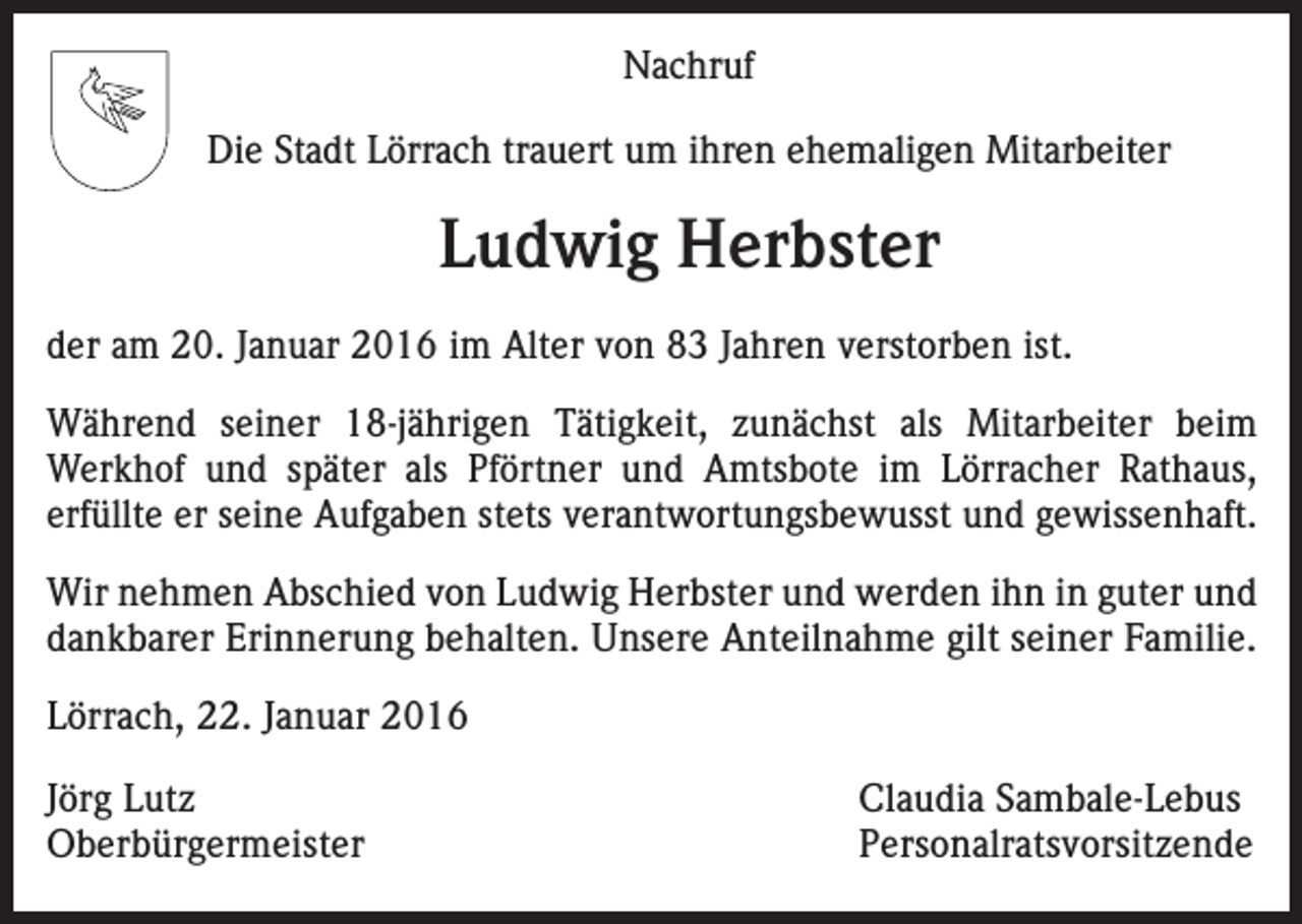 <p>Nachruf<br />Die Stadt Lörrach trauert um ihren ehemaligen Mitarbeiter</p><p>Ludwig Herbster<br />der am 20. Januar 2016 im Alter von 83 Jahren verstorben ist.<br />Während seiner 18-jährigen Tätigkeit, zunächst als Mitarbeiter beim<br />­Werkhof und später als Pförtner und Amtsbote im Lörracher Rathaus,<br />erfüllte er seine Aufgaben stets verantwortungsbewusst und gewissenhaft.<br />Wir nehmen Abschied von Ludwig Herbster und werden ihn in guter und<br />dankbarer Erinnerung behalten. Unsere Anteilnahme gilt seiner Familie.<br />Lörrach, 22. Januar 2016<br />Jörg Lutz<br />Claudia Sambale-Lebus<br />Oberbürgermeister Personalratsvorsitzende</p>