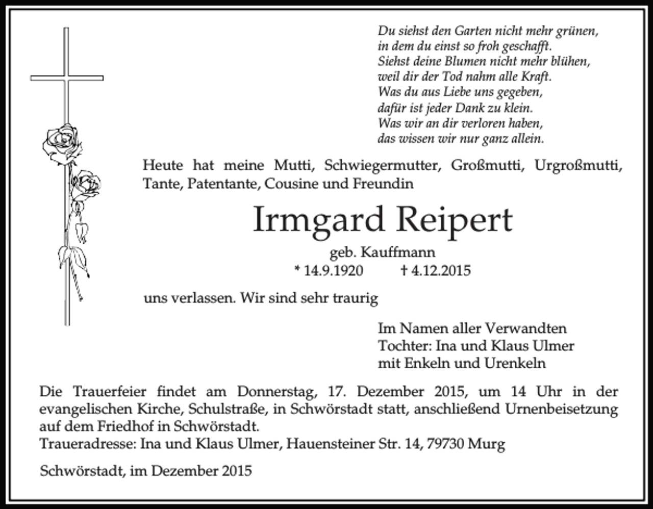 <p>Du siehst den Garten nicht mehr grünen,<br />in dem du einst so froh geschafft.<br />Siehst deine Blumen nicht mehr blühen,<br />weil dir der Tod nahm alle Kraft.<br />Was du aus Liebe uns gegeben,<br />dafür ist jeder Dank zu klein.<br />Was wir an dir verloren haben,<br />das wissen wir nur ganz allein.</p><p>Heute hat meine Mutti, Schwiegermutter, Großmutti, Urgroßmutti,<br />Tante, Patentante, Cousine und Freundin</p><p>Irmgard Reipert<br />geb. Kauffmann<br />* 14.9.1920<br />† 4.12.2015<br />uns verlassen. Wir sind sehr traurig<br />Im Namen aller Verwandten<br />Tochter: Ina und Klaus Ulmer<br />mit Enkeln und Urenkeln<br />Die Trauerfeier findet am Donnerstag, 17. Dezember 2015, um 14 Uhr in der<br />evangelischen Kirche, Schulstraße, in Schwörstadt statt, anschließend Urnenbeisetzung<br />auf dem Friedhof in Schwörstadt.<br />Traueradresse: Ina und Klaus Ulmer, Hauensteiner Str. 14, 79730 Murg<br />Schwörstadt, im Dezember 2015</p>