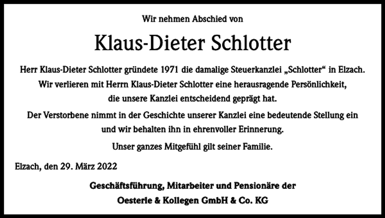<p>Wir nehmen Abschied von</p><p>Klaus-Dieter Schlotter<br />Herr Klaus-Dieter Schlotter gründete 1971 die damalige Steuerkanzlei „Schlotter“ in Elzach.<br />Wir verlieren mit Herrn Klaus-Dieter Schlotter eine herausragende Persönlichkeit,<br />die unsere Kanzlei entscheidend geprägt hat.<br />Der Verstorbene nimmt in der Geschichte unserer Kanzlei eine bedeutende Stellung ein<br />und wir behalten ihn in ehrenvoller Erinnerung.<br />Unser ganzes Mitgefühl gilt seiner Familie.<br />Elzach, den 29. März 2022<br />Geschäftsführung, Mitarbeiter und Pensionäre der<br />Oesterle &amp; Kollegen GmbH &amp; Co. KG</p>