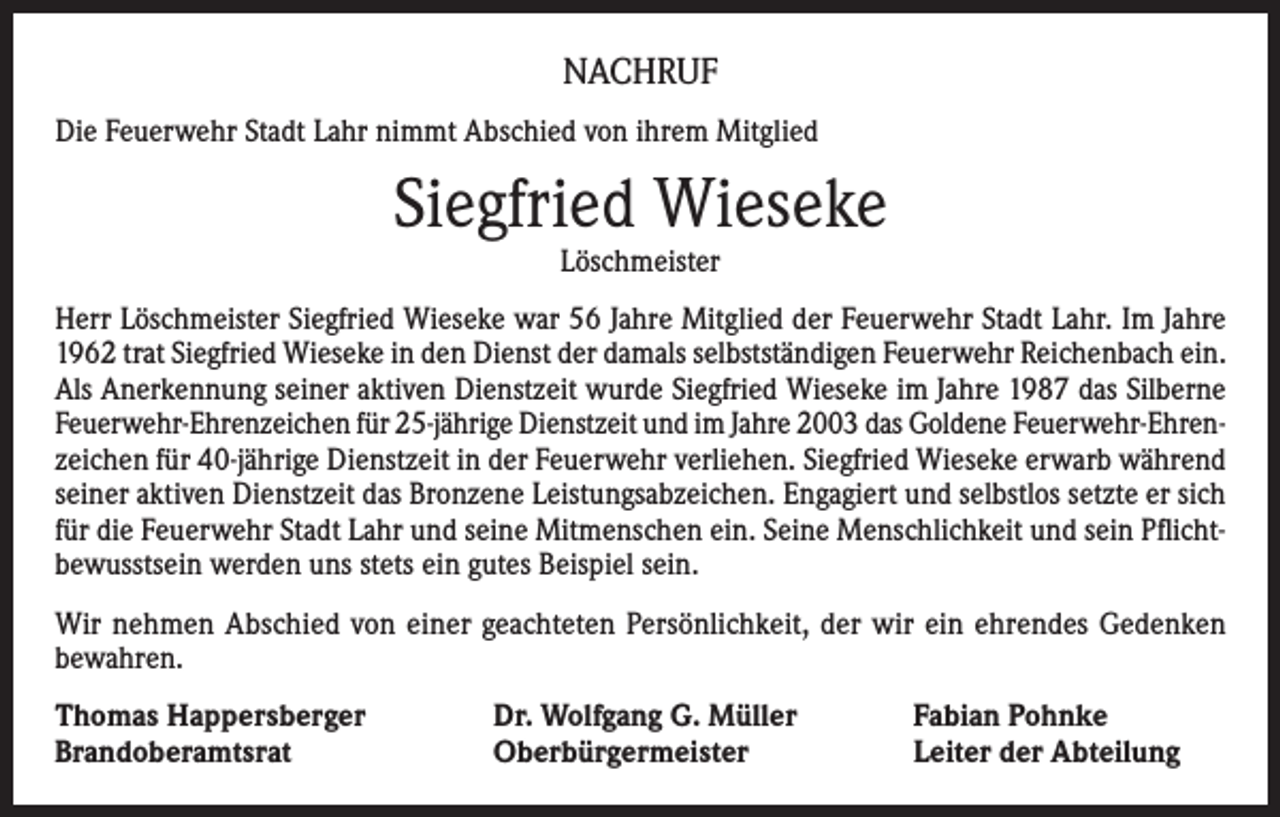<p>NACHRUF<br />Die Feuerwehr Stadt Lahr nimmt Abschied von ihrem Mitglied</p><p>Siegfried Wieseke<br />Löschmeister</p><p>Herr Löschmeister Siegfried Wieseke war 56 Jahre Mitglied der Feuerwehr Stadt Lahr. Im Jahre<br />1962 trat Siegfried Wieseke in den Dienst der damals selbstständigen Feuerwehr Reichenbach ein.<br />Als Anerkennung seiner aktiven Dienstzeit wurde Siegfried Wieseke im Jahre 1987 das Silberne<br />Feuerwehr-Ehrenzeichen für 25-jährige Dienstzeit und im Jahre 2003 das Goldene Feuerwehr-Ehrenzeichen für 40-jährige Dienstzeit in der Feuerwehr verliehen. Siegfried Wieseke erwarb während<br />seiner aktiven Dienstzeit das Bronzene Leistungsabzeichen. Engagiert und selbstlos setzte er sich<br />für die Feuerwehr Stadt Lahr und seine Mitmenschen ein. Seine Menschlichkeit und sein Pflichtbewusstsein werden uns stets ein gutes Beispiel sein.<br />Wir nehmen Abschied von einer geachteten Persönlichkeit, der wir ein ehrendes Gedenken<br />bewahren.<br />Thomas Happersberger<br />Brandoberamtsrat</p><p>Dr. Wolfgang G. Müller<br />Oberbürgermeister</p><p>Fabian Pohnke<br />Leiter der Abteilung</p>