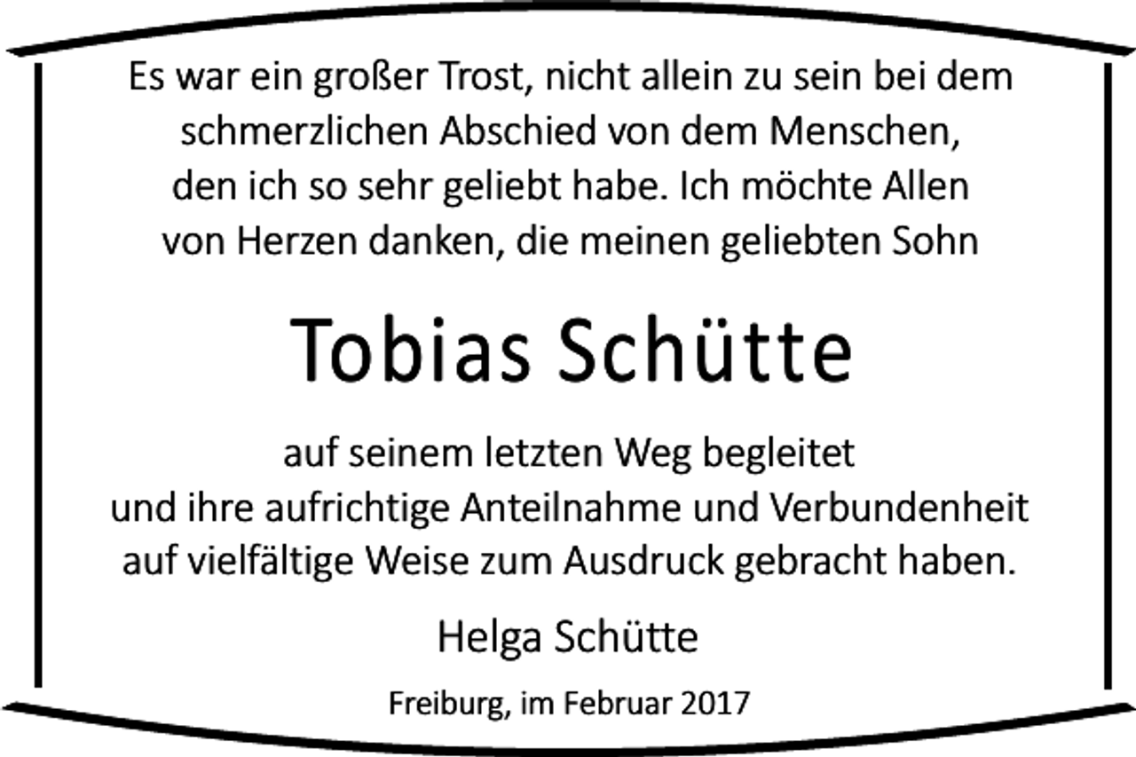 <p>Es war ein großer Trost, nicht allein zu sein bei dem<br />schmerzlichen Abschied von dem Menschen,<br />den ich so sehr geliebt habe. Ich möchte Allen<br />von Herzen danken, die meinen geliebten Sohn</p><p>Tobias Schütte</p><p>auf seinem letzten Weg begleitet<br />und ihre aufrichtige Anteilnahme und Verbundenheit<br />auf vielfältige Weise zum Ausdruck gebracht haben.</p><p>Helga Schütte<br />Freiburg, im Februar 2017</p>