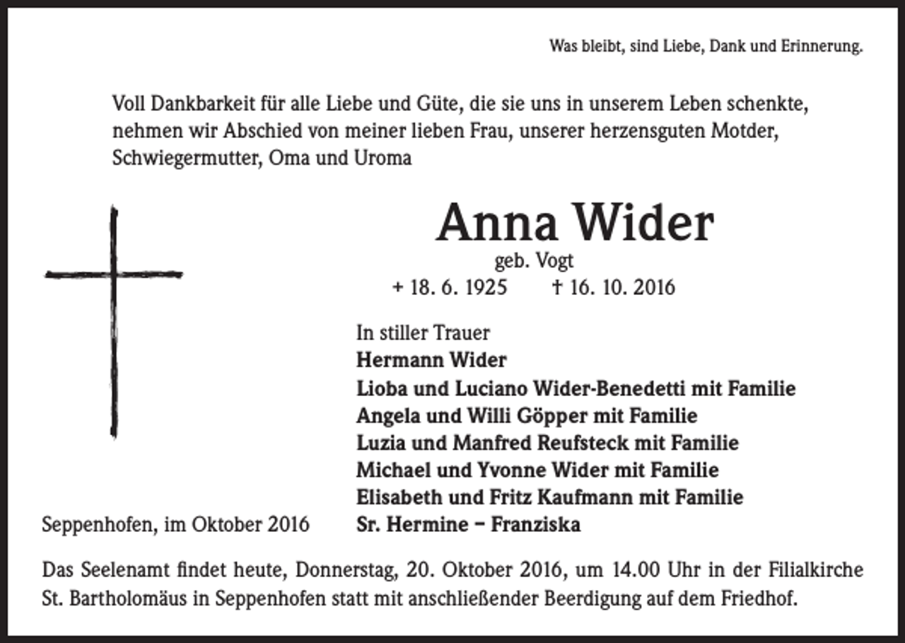 <p>Was bleibt, sind Liebe, Dank und Erinnerung.</p><p>Voll Dankbarkeit für alle Liebe und Güte, die sie uns in unserem Leben schenkte,<br />nehmen wir Abschied von meiner lieben Frau, unserer herzensguten Motder,<br />Schwiegermutter, Oma und Uroma</p><p>Seppenhofen, im Oktober 2016</p><p>Anna Wider</p><p>geb. Vogt<br />+ 18. 6. 1925 † 16. 10. 2016</p><p>In stiller Trauer<br />Hermann Wider<br />Lioba und Luciano Wider-Benedetti mit Familie<br />Angela und Willi Göpper mit Familie<br />Luzia und Manfred Reufsteck mit Familie<br />Michael und Yvonne Wider mit Familie<br />Elisabeth und Fritz Kaufmann mit Familie<br />Sr. Hermine – Franziska</p><p>Das Seelenamt findet heute, Donnerstag, 20. Oktober 2016, um 14.00 Uhr in der Filialkirche<br />St. Bartholomäus in Seppenhofen statt mit anschließender Beerdigung auf dem Friedhof.</p>