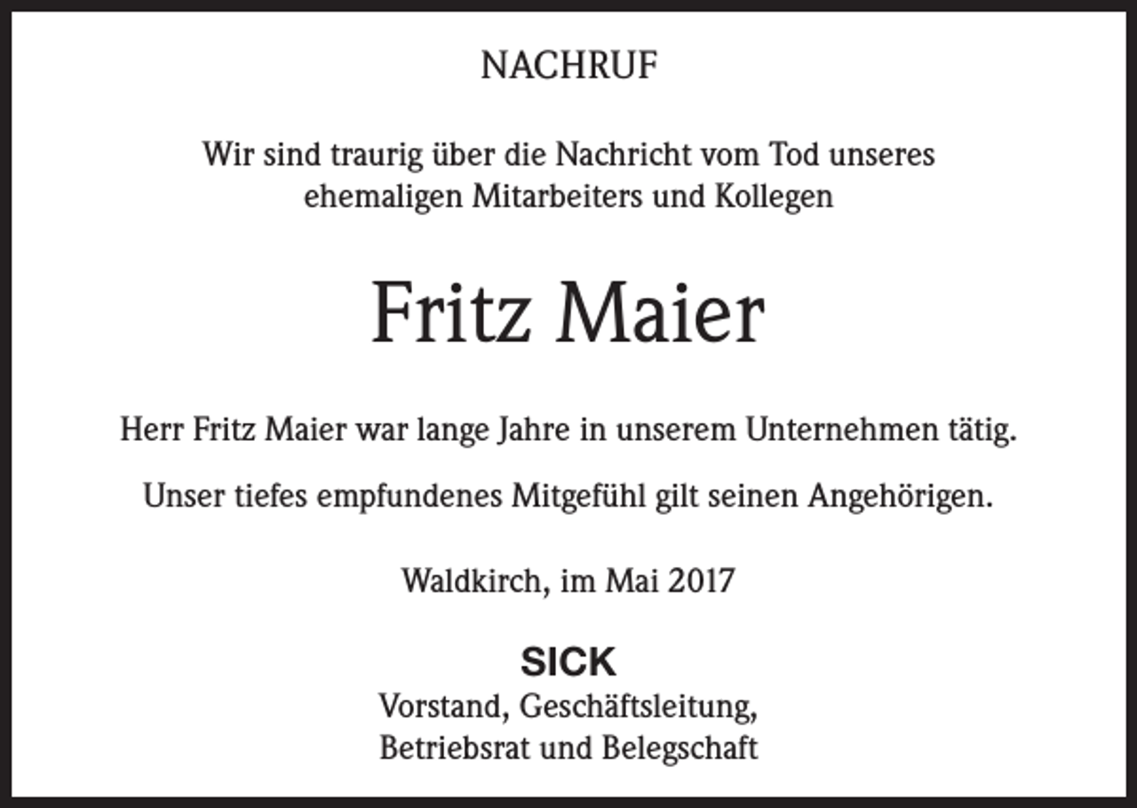 <p>NACHRUF<br />Wir sind traurig über die Nachricht vom Tod unseres<br />ehemaligen Mitarbeiters und Kollegen</p><p>Fritz Maier<br />Herr Fritz Maier war lange Jahre in unserem Unternehmen tätig.<br />Unser tiefes empfundenes Mitgefühl gilt seinen Angehörigen.<br />Waldkirch, im Mai 2017</p><p>SICK<br />Vorstand, Geschäftsleitung,<br />Betriebsrat und Belegschaft</p>