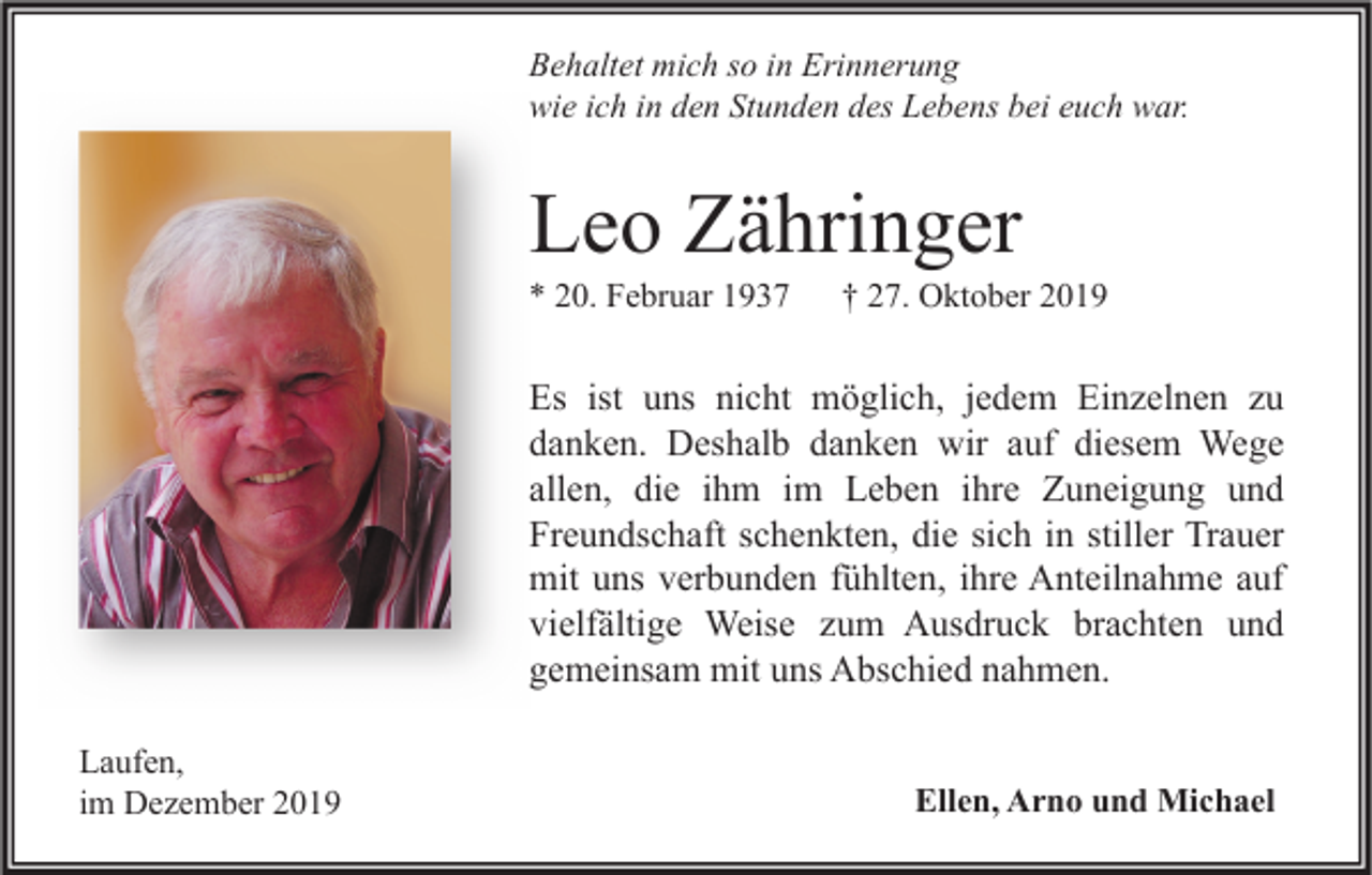 <p>Behaltet mich so in Erinnerung<br />wie ich in den Stunden des Lebens bei euch war.</p><p>Leo Zähringer<br />* 20. Februar 1937</p><p>† 27. Oktober 2019</p><p>Es ist uns nicht möglich, jedem Einzelnen zu<br />danken. Deshalb danken wir auf diesem Wege<br />allen, die ihm im Leben ihre Zuneigung und<br />Freundschaft schenkten, die sich in stiller Trauer<br />mit uns verbunden fühlten, ihre Anteilnahme auf<br />vielfältige Weise zum Ausdruck brachten und<br />gemeinsam mit uns Abschied nahmen.<br />Laufen,<br />im Dezember 2019</p><p>Ellen, Arno und Michael</p>