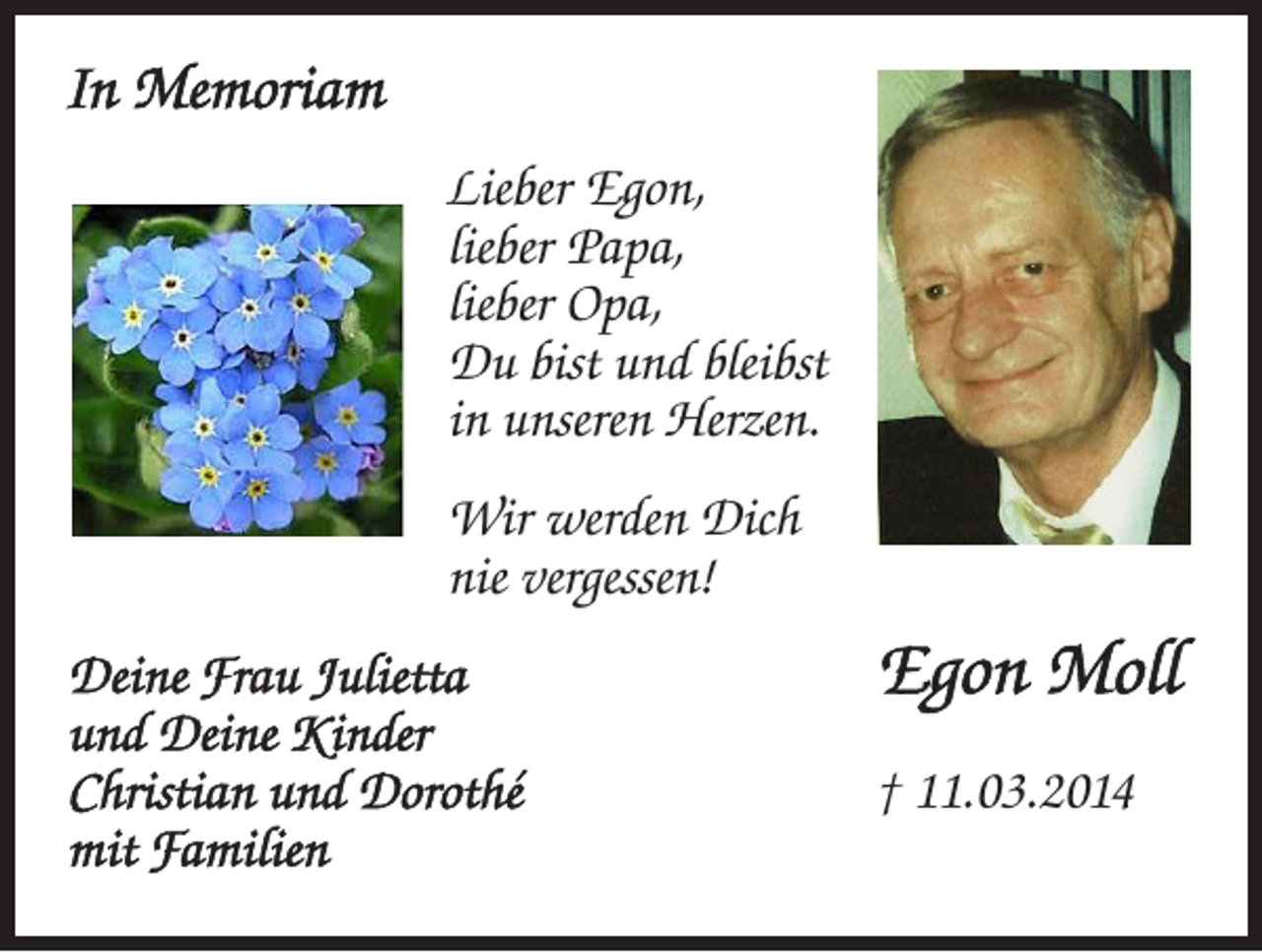 <p>In Memoriam<br />Lieber Egon,<br />lieber Papa,<br />lieber Opa,<br />Du bist und bleibst<br />in unseren Herzen.<br />Wir werden Dich<br />nie vergessen!<br />Deine Frau Julietta<br />und Deine Kinder<br />Christian und Dorothé<br />mit Familien</p><p>Egon Moll<br />† 11.03.2014</p>