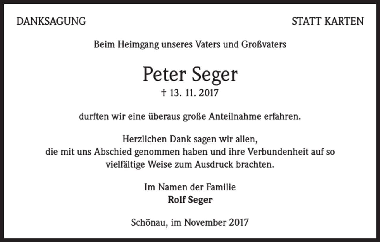 <p>DANKSAGUNG</p><p>STATT KARTEN<br />Beim Heimgang unseres Vaters und Großvaters</p><p>Peter Seger<br />† 13. 11. 2017<br />durften wir eine überaus große Anteilnahme erfahren.<br />Herzlichen Dank sagen wir allen,<br />die mit uns Abschied genommen haben und ihre Verbundenheit auf so<br />vielfältige Weise zum Ausdruck brachten.<br />Im Namen der Familie<br />Rolf Seger<br />Schönau, im November 2017</p>