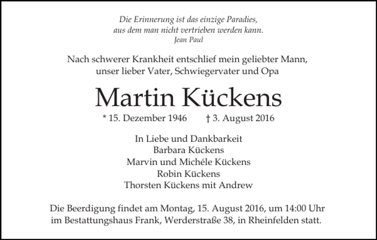 <p>Die Erinnerung ist das einzige Paradies,<br />aus dem man nicht vertrieben werden kann.<br />Jean Paul</p><p>Nach schwerer Krankheit entschlief mein geliebter Mann,<br />unser lieber Vater, Schwiegervater und Opa</p><p>Martin Kückens<br />* 15. Dezember 1946</p><p>† 3. August 2016</p><p>In Liebe und Dankbarkeit<br />Barbara Kückens<br />Marvin und Michéle Kückens<br />Robin Kückens<br />Thorsten Kückens mit Andrew<br />Die Beerdigung findet am Montag, 15. August 2016, um 14:00 Uhr<br />im Bestattungshaus Frank, Werderstraße 38, in Rheinfelden statt.</p>