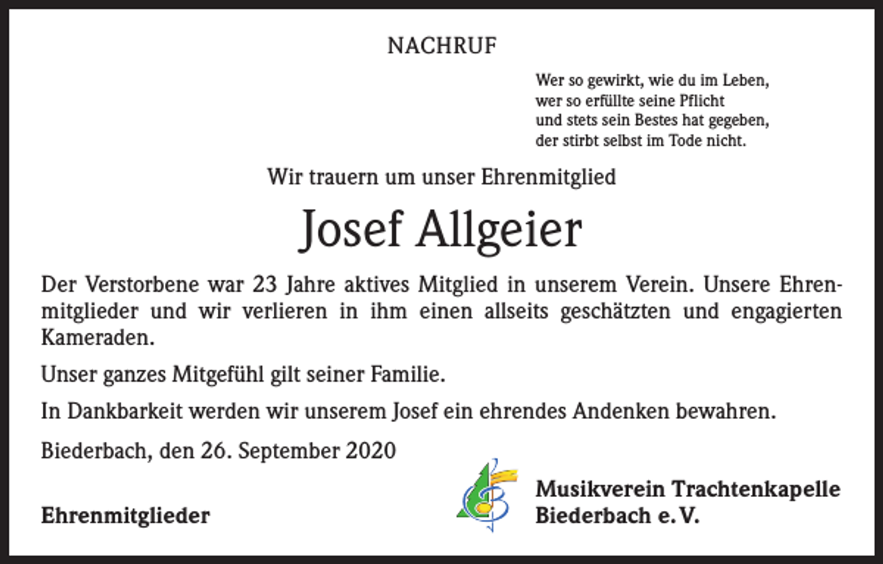 <p>NACHRUF<br />Wer so gewirkt, wie du im Leben,<br />wer so erfüllte seine Pflicht<br />und stets sein Bestes hat gegeben,<br />der stirbt selbst im Tode nicht.</p><p>Wir trauern um unser Ehrenmitglied</p><p>Josef Allgeier<br />Der Verstorbene war 23 Jahre aktives Mitglied in unserem Verein. Unsere Ehren­<br />mitglieder und wir verlieren in ihm einen allseits geschätzten und ­engagierten<br />­Kameraden.<br />Unser ganzes Mitgefühl gilt seiner Familie.<br />In Dankbarkeit werden wir unserem Josef ein ehrendes Andenken bewahren.<br />Biederbach, den 26. September 2020</p><p>Ehrenmitglieder</p><p>Musikverein Trachtenkapelle<br />Biederbach e. V.</p>