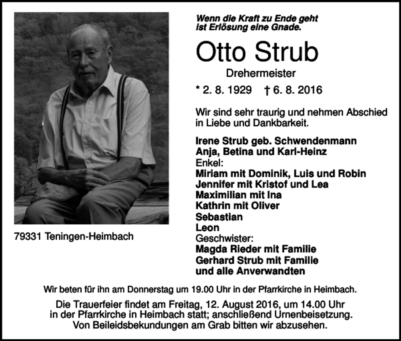 <p>Wenn die Kraft zu Ende geht<br />ist Erlösung eine Gnade.</p><p>Otto Strub<br />Drehermeister<br />* 2. 8. 1929</p><p>† 6. 8. 2016</p><p>Wir sind sehr traurig und nehmen Abschied<br />in Liebe und Dankbarkeit.</p><p>79331 Teningen-Heimbach</p><p>Irene Strub geb. Schwendenmann<br />Anja, Betina und Karl-Heinz<br />Enkel:<br />Miriam mit Dominik, Luis und Robin<br />Jennifer mit Kristof und Lea<br />Maximilian mit Ina<br />Kathrin mit Oliver<br />Sebastian<br />Leon<br />Geschwister:<br />Magda Rieder mit Familie<br />Gerhard Strub mit Familie<br />und alle Anverwandten</p><p>Wir beten für ihn am Donnerstag um 19.00 Uhr in der Pfarrkirche in Heimbach.</p><p>Die Trauerfeier findet am Freitag, 12. August 2016, um 14.00 Uhr<br />in der Pfarrkirche in Heimbach statt; anschließend Urnenbeisetzung.<br />Von Beileidsbekundungen am Grab bitten wir abzusehen.</p>