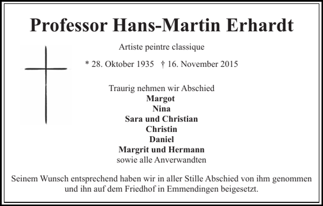 <p>Professor Hans-Martin Erhardt<br />Artiste peintre classique<br />* 28. Oktober 1935 † 16. November 2015<br />Traurig nehmen wir Abschied<br />Margot<br />Nina<br />Sara und Christian<br />Christin<br />Daniel<br />Margrit und Hermann<br />sowie alle Anverwandten<br />Seinem Wunsch entsprechend haben wir in aller Stille Abschied von ihm genommen<br />und ihn auf dem Friedhof in Emmendingen beigesetzt.</p>