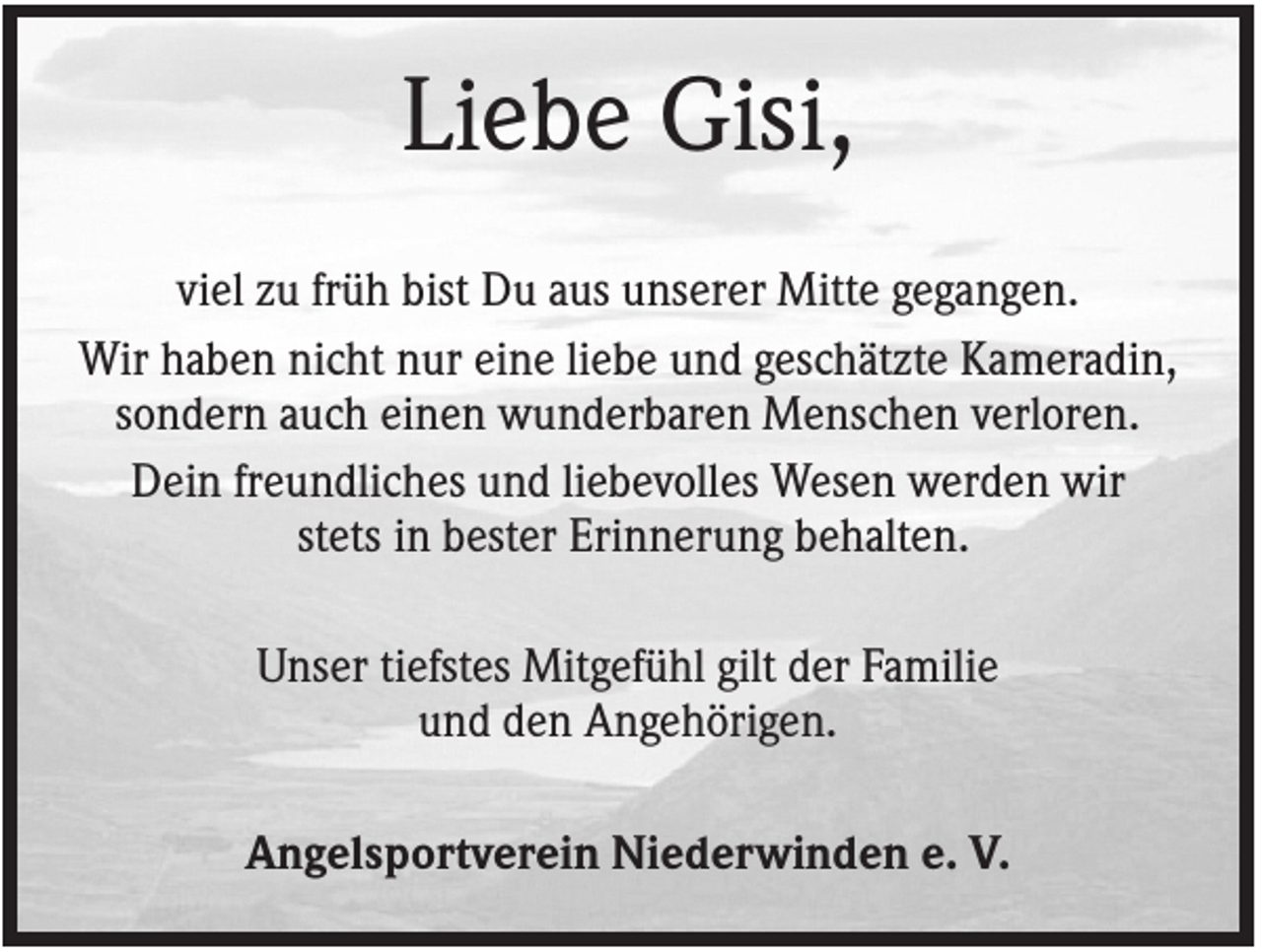 <p>Liebe Gisi,<br />viel zu früh bist Du aus unserer Mitte gegangen.<br />Wir haben nicht nur eine liebe und geschätzte Kameradin,<br />sondern auch einen wunderbaren Menschen verloren.<br />Dein freundliches und liebevolles Wesen werden wir<br />stets in bester Erinnerung behalten.<br />Unser tiefstes Mitgefühl gilt der Familie<br />und den Angehörigen.<br />Angelsportverein Niederwinden e. V.</p>