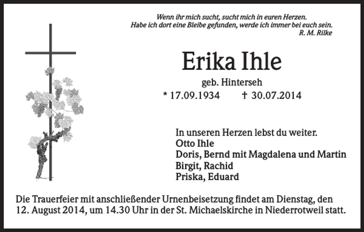 <p>Wenn ihr mich sucht, sucht mich in euren Herzen.<br />Habe ich dort eine Bleibe gefunden, werde ich immer bei euch sein.<br />R. M. Rilke</p><p>Erika Ihle<br />geb. Hinterseh<br />* 17.09.1934<br />† 30.07.2014</p><p>In unseren Herzen lebst du weiter.<br />Otto Ihle<br />Doris, Bernd mit Magdalena und Martin<br />Birgit, Rachid<br />Priska, Eduard<br />Die Trauerfeier mit anschließender Urnenbeisetzung findet am Dienstag, den<br />12. August 2014, um 14.30 Uhr in der St. Michaelskirche in Niederrotweil statt.</p>