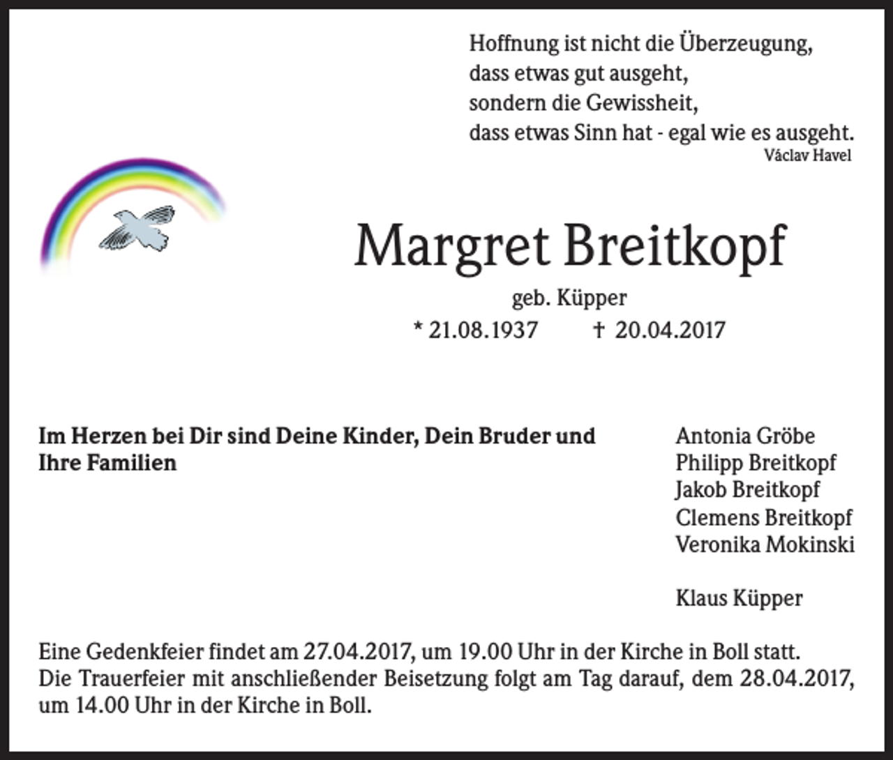 <p>Hoffnung ist nicht die Überzeugung,<br />dass etwas gut ausgeht,<br />sondern die Gewissheit,<br />dass etwas Sinn hat - egal wie es ausgeht.<br />Václav Havel</p><p>Margret Breitkopf<br />geb. Küpper<br />* 21.08.1937<br />† 20.04.2017</p><p>Im Herzen bei Dir sind Deine Kinder, Dein Bruder und<br />Ihre Familien</p><p>Antonia Gröbe<br />Philipp Breitkopf<br />Jakob Breitkopf<br />Clemens Breitkopf<br />Veronika Mokinski<br />Klaus Küpper</p><p>Eine Gedenkfeier findet am 27.04.2017, um 19.00 Uhr in der Kirche in Boll statt.<br />Die Trauerfeier mit anschließender Beisetzung folgt am Tag darauf, dem 28.04.2017,<br />um 14.00 Uhr in der Kirche in Boll.</p>