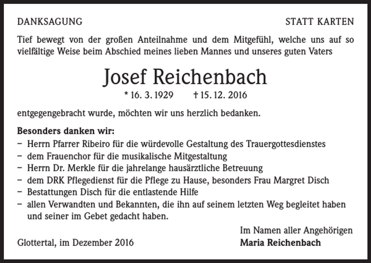 <p>DANKSAGUNG</p><p>STATT KARTEN</p><p>Tief bewegt von der großen Anteilnahme und dem Mitgefühl, welche uns auf so<br />­vielfältige Weise beim Abschied meines lieben Mannes und unseres guten Vaters</p><p>Josef Reichenbach<br />* 16. 3. 1929 † 15. 12. 2016</p><p>entgegengebracht wurde, möchten wir uns herzlich bedanken.<br />Besonders danken wir:<br />– Herrn Pfarrer Ribeiro für die würdevolle Gestaltung des Trauergottesdienstes<br />– dem Frauenchor für die musikalische Mitgestaltung<br />– Herrn Dr. Merkle für die jahrelange hausärztliche Betreuung<br />– dem DRK Pflegedienst für die Pflege zu Hause, besonders Frau Margret Disch<br />– Bestattungen Disch für die entlastende Hilfe<br />– allen Verwandten und Bekannten, die ihn auf seinem letzten Weg begleitet haben<br />und seiner im Gebet gedacht haben.</p><p>Im Namen aller Angehörigen<br />Glottertal, im Dezember 2016<br />Maria Reichenbach</p>