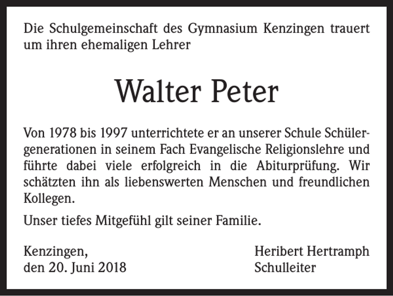 <p>Die Schulgemeinschaft des Gymnasium Kenzingen trauert<br />um ihren ehemaligen Lehrer</p><p>Walter Peter<br />Von 1978 bis 1997 unterrichtete er an unserer Schule Schülergenerationen in seinem Fach Evangelische Religionslehre und<br />führte dabei viele erfolgreich in die Abiturprüfung. Wir<br />schätzten ihn als liebenswerten Menschen und freundlichen<br />Kollegen.<br />Unser tiefes Mitgefühl gilt seiner Familie.<br />Kenzingen,<br />den 20. Juni 2018</p><p>Heribert Hertramph<br />Schulleiter</p>