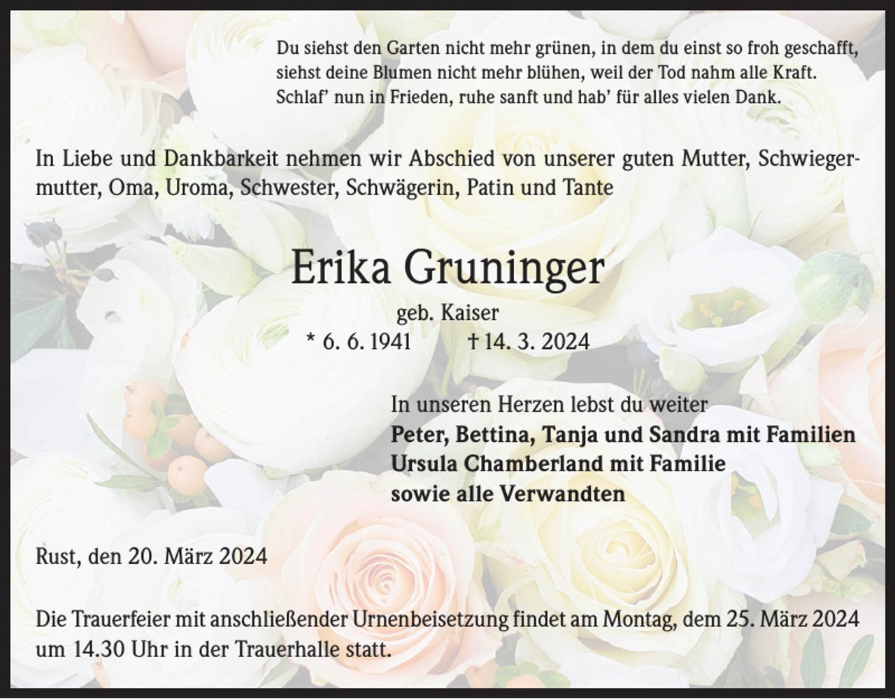 <p>Du siehst den Garten nicht mehr grünen, in dem du einst so froh geschafft,<br />siehst deine Blumen nicht mehr blühen, weil der Tod nahm alle Kraft.<br />Schlaf’ nun in Frieden, ruhe sanft und hab’ für alles vielen Dank.</p><p>In Liebe und Dankbarkeit nehmen wir Abschied von unserer guten Mutter, Schwiegermutter, Oma, Uroma, Schwester, Schwägerin, Patin und Tante</p><p>Erika Gruninger<br />geb. Kaiser<br />* 6. 6. 1941<br />† 14. 3. 2024<br />In unseren Herzen lebst du weiter<br />Peter, Bettina, Tanja und Sandra mit Familien<br />Ursula Chamberland mit Familie<br />sowie alle Verwandten<br />Rust, den 20. März 2024<br />Die Trauerfeier mit anschließender Urnenbeisetzung findet am Montag, dem 25. März 2024<br />um 14.30 Uhr in der Trauerhalle statt.</p>