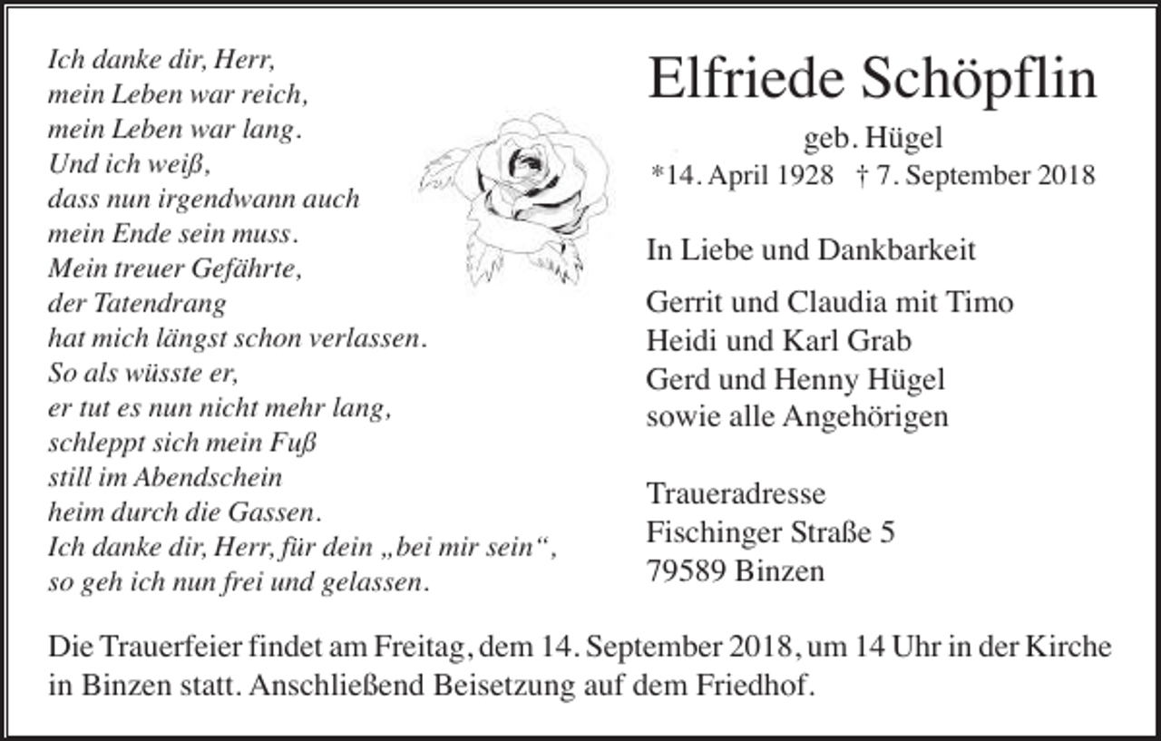 <p>Ich danke dir, Herr,<br />mein Leben war reich,<br />mein Leben war lang.<br />Und ich weiß,<br />dass nun irgendwann auch<br />mein Ende sein muss.<br />Mein treuer Gefährte,<br />der Tatendrang<br />hat mich längst schon verlassen.<br />So als wüsste er,<br />er tut es nun nicht mehr lang,<br />schleppt sich mein Fuß<br />still im Abendschein<br />heim durch die Gassen.<br />Ich danke dir, Herr, für dein „bei mir sein“,<br />so geh ich nun frei und gelassen.</p><p>Elfriede Schöpflin<br />geb. Hügel<br />*14. April 1928 † 7. September 2018</p><p>In Liebe und Dankbarkeit<br />Gerrit und Claudia mit Timo<br />Heidi und Karl Grab<br />Gerd und Henny Hügel<br />sowie alle Angehörigen<br />Traueradresse<br />Fischinger Straße 5<br />79589 Binzen</p><p>Die Trauerfeier findet am Freitag, dem 14. September 2018, um 14 Uhr in der Kirche<br />in Binzen statt. Anschließend Beisetzung auf dem Friedhof.</p>