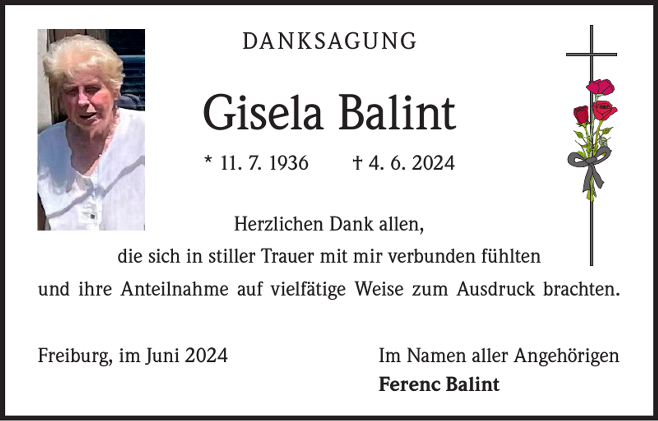 <p>DA N K SAGU NG</p><p>Gisela Balint<br />* 11. 7. 1936 † 4. 6. 2024<br />Herzlichen Dank allen,<br />die sich in stiller Trauer mit mir verbunden fühlten<br />und ihre Anteilnahme auf vielfätige Weise zum Ausdruck brachten.<br />Freiburg, im Juni 2024</p><p>Im Namen aller Angehörigen<br />Ferenc Balint</p>