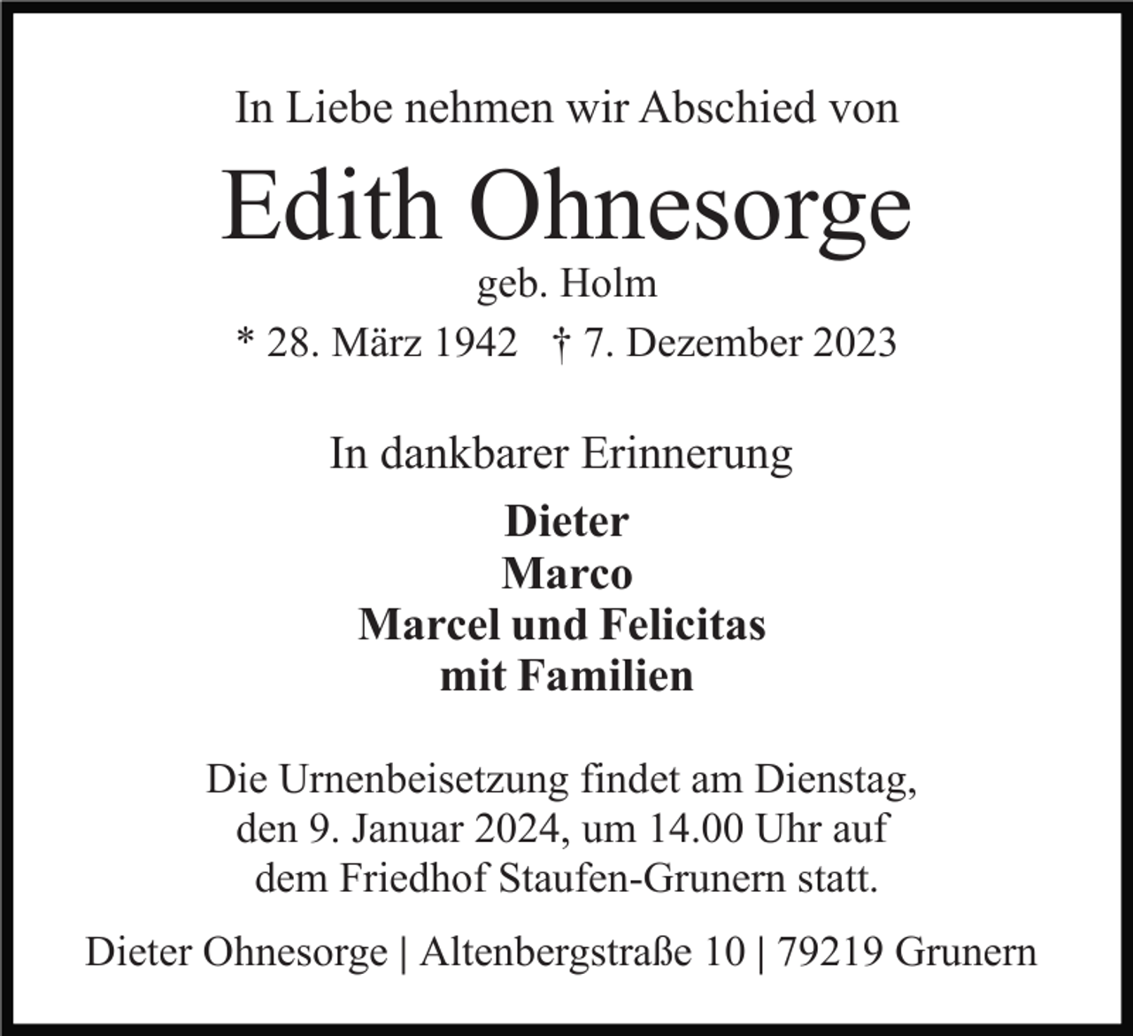 <p>In Liebe nehmen wir Abschied von</p><p>Edith Ohnesorge<br />geb. Holm<br />* 28. März 1942 † 7. Dezember 2023</p><p>In dankbarer Erinnerung<br />Dieter<br />Marco<br />Marcel und Felicitas<br />mit Familien<br />Die Urnenbeisetzung findet am Dienstag,<br />den 9. Januar 2024, um 14.00 Uhr auf<br />dem Friedhof Staufen-Grunern statt.<br />Dieter Ohnesorge | Altenbergstraße 10 | 79219 Grunern</p>