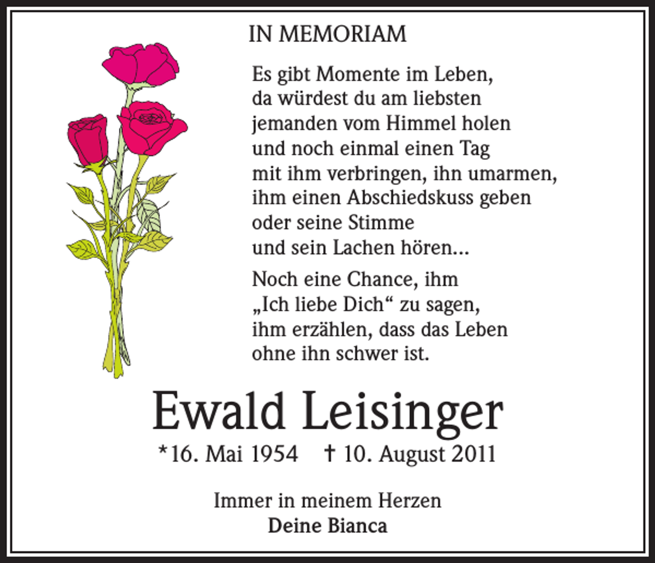 <p>IN MEMORIAM<br />Es gibt Momente im Leben,<br />da würdest du am liebsten<br />jemanden vom Himmel holen<br />und noch einmal einen Tag<br />mit ihm verbringen, ihn umarmen,<br />ihm einen Abschiedskuss geben<br />oder seine Stimme<br />und sein Lachen hören...<br />Noch eine Chance, ihm<br />„Ich liebe Dich“ zu sagen,<br />ihm erzählen, dass das Leben<br />ohne ihn schwer ist.</p><p>Ewald Leisinger<br />*16. Mai 1954</p><p>✝ 10. August 2011</p><p>Immer in meinem Herzen<br />Deine Bianca</p>