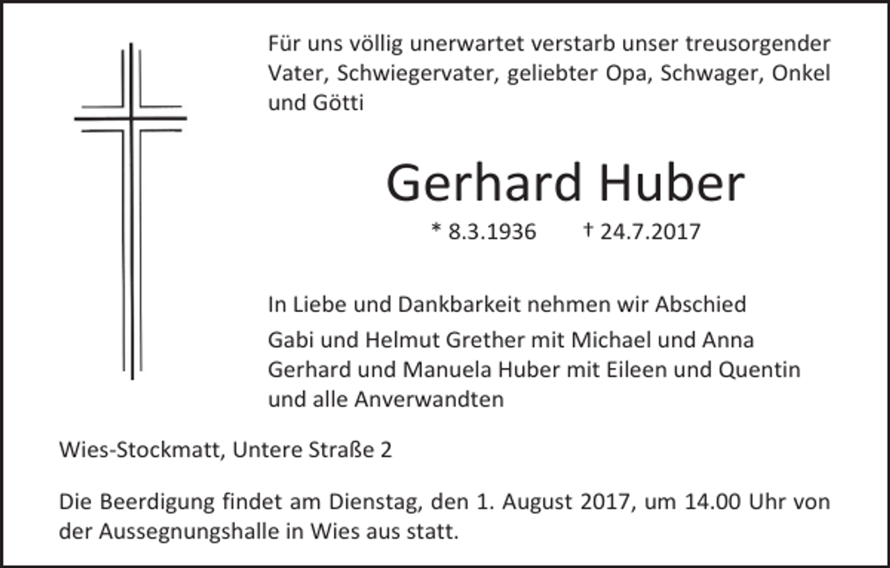 <p>Für uns völlig unerwartet verstarb unser treusorgender<br />Vater, Schwiegervater, geliebter Opa, Schwager, Onkel<br />und Götti</p><p>Gerhard Huber<br />* 8.3.1936</p><p>† 24.7.2017</p><p>In Liebe und Dankbarkeit nehmen wir Abschied<br />Gabi und Helmut Grether mit Michael und Anna<br />Gerhard und Manuela Huber mit Eileen und Quentin<br />und alle Anverwandten<br />Wies-Stockmatt, Untere Straße 2<br />Die Beerdigung findet am Dienstag, den 1. August 2017, um 14.00 Uhr von<br />der Aussegnungshalle in Wies aus statt.</p>